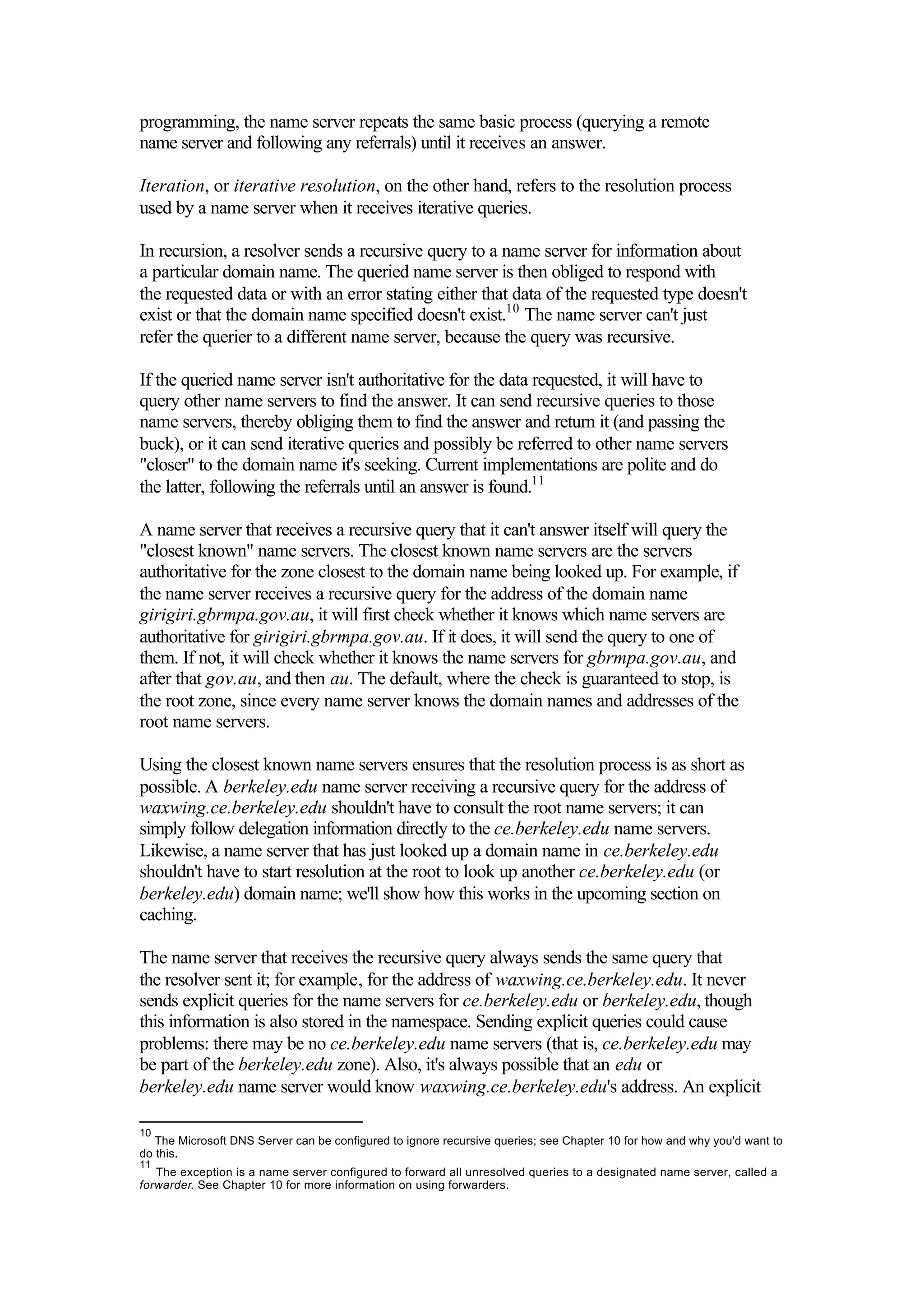 programming, the name server repeats the same basic process (querying a remote
name server and following any referrals) until it receives an answer.
Iteration, or iterative resolution, on the other hand, refers to the resolution process
used by a name server when it receives iterative queries.
In recursion, a resolver sends a recursive query to a name server for information about
a particular domain name. The queried name server is then obliged to respond with
the requested data or with an error stating either that data of the requested type doesn't
exist or that the domain name specified doesn't exist.10
The name server can't just
refer the querier to a different name server, because the query was recursive.
If the queried name server isn't authoritative for the data requested, it will have to
query other name servers to find the answer. It can send recursive queries to those
name servers, thereby obliging them to find the answer and return it (and passing the
buck), or it can send iterative queries and possibly be referred to other name servers
"closer" to the domain name it's seeking. Current implementations are polite and do
the latter, following the referrals until an answer is found.11
A name server that receives a recursive query that it can't answer itself will query the
"closest known" name servers. The closest known name servers are the servers
authoritative for the zone closest to the domain name being looked up. For example, if
the name server receives a recursive query for the address of the domain name
girigiri.gbrmpa.gov.au, it will first check whether it knows which name servers are
authoritative for girigiri.gbrmpa.gov.au. If it does, it will send the query to one of
them. If not, it will check whether it knows the name servers for gbrmpa.gov.au, and
after that gov.au, and then au. The default, where the check is guaranteed to stop, is
the root zone, since every name server knows the domain names and addresses of the
root name servers.
Using the closest known name servers ensures that the resolution process is as short as
possible. A berkeley.edu name server receiving a recursive query for the address of
waxwing.ce.berkeley.edu shouldn't have to consult the root name servers; it can
simply follow delegation information directly to the ce.berkeley.edu name servers.
Likewise, a name server that has just looked up a domain name in ce.berkeley.edu
shouldn't have to start resolution at the root to look up another ce.berkeley.edu (or
berkeley.edu) domain name; we'll show how this works in the upcoming section on
caching.
The name server that receives the recursive query always sends the same query that
the resolver sent it; for example, for the address of waxwing.ce.berkeley.edu. It never
sends explicit queries for the name servers for ce.berkeley.edu or berkeley.edu, though
this information is also stored in the namespace. Sending explicit queries could cause
problems: there may be no ce.berkeley.edu name servers (that is, ce.berkeley.edu may
be part of the berkeley.edu zone). Also, it's always possible that an edu or
berkeley.edu name server would know waxwing.ce.berkeley.edu's address. An explicit
10
The Microsoft DNS Server can be configured to ignore recursive queries; see Chapter 10 for how and why you'd want to
do this.
11
The exception is a name server configured to forward all unresolved queries to a designated name server, called a
forwarder. See Chapter 10 for more information on using forwarders.
 