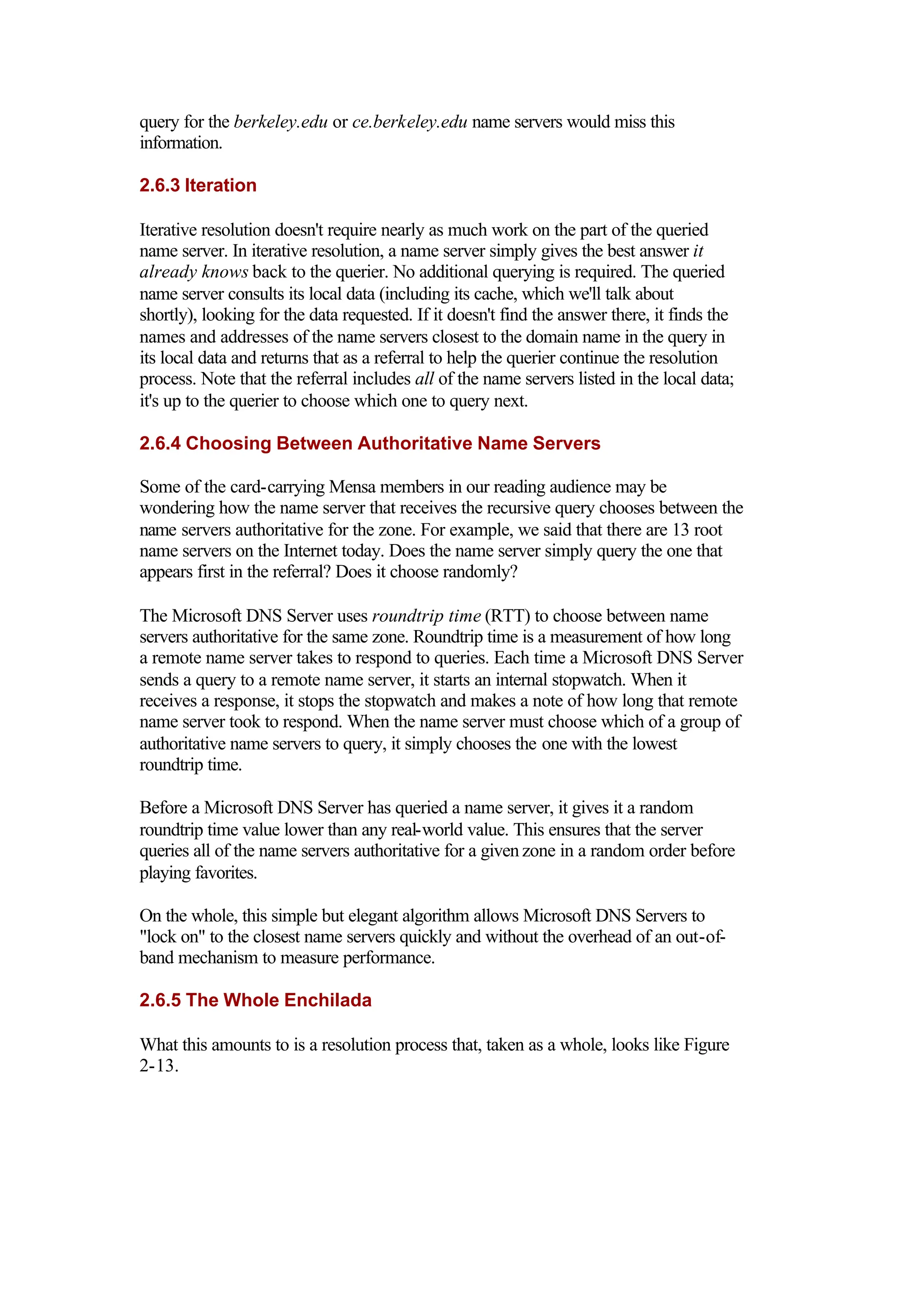 query for the berkeley.edu or ce.berkeley.edu name servers would miss this
information.
2.6.3 Iteration
Iterative resolution doesn't require nearly as much work on the part of the queried
name server. In iterative resolution, a name server simply gives the best answer it
already knows back to the querier. No additional querying is required. The queried
name server consults its local data (including its cache, which we'll talk about
shortly), looking for the data requested. If it doesn't find the answer there, it finds the
names and addresses of the name servers closest to the domain name in the query in
its local data and returns that as a referral to help the querier continue the resolution
process. Note that the referral includes all of the name servers listed in the local data;
it's up to the querier to choose which one to query next.
2.6.4 Choosing Between Authoritative Name Servers
Some of the card-carrying Mensa members in our reading audience may be
wondering how the name server that receives the recursive query chooses between the
name servers authoritative for the zone. For example, we said that there are 13 root
name servers on the Internet today. Does the name server simply query the one that
appears first in the referral? Does it choose randomly?
The Microsoft DNS Server uses roundtrip time (RTT) to choose between name
servers authoritative for the same zone. Roundtrip time is a measurement of how long
a remote name server takes to respond to queries. Each time a Microsoft DNS Server
sends a query to a remote name server, it starts an internal stopwatch. When it
receives a response, it stops the stopwatch and makes a note of how long that remote
name server took to respond. When the name server must choose which of a group of
authoritative name servers to query, it simply chooses the one with the lowest
roundtrip time.
Before a Microsoft DNS Server has queried a name server, it gives it a random
roundtrip time value lower than any real-world value. This ensures that the server
queries all of the name servers authoritative for a given zone in a random order before
playing favorites.
On the whole, this simple but elegant algorithm allows Microsoft DNS Servers to
"lock on" to the closest name servers quickly and without the overhead of an out-of-
band mechanism to measure performance.
2.6.5 The Whole Enchilada
What this amounts to is a resolution process that, taken as a whole, looks like Figure
2-13.
 