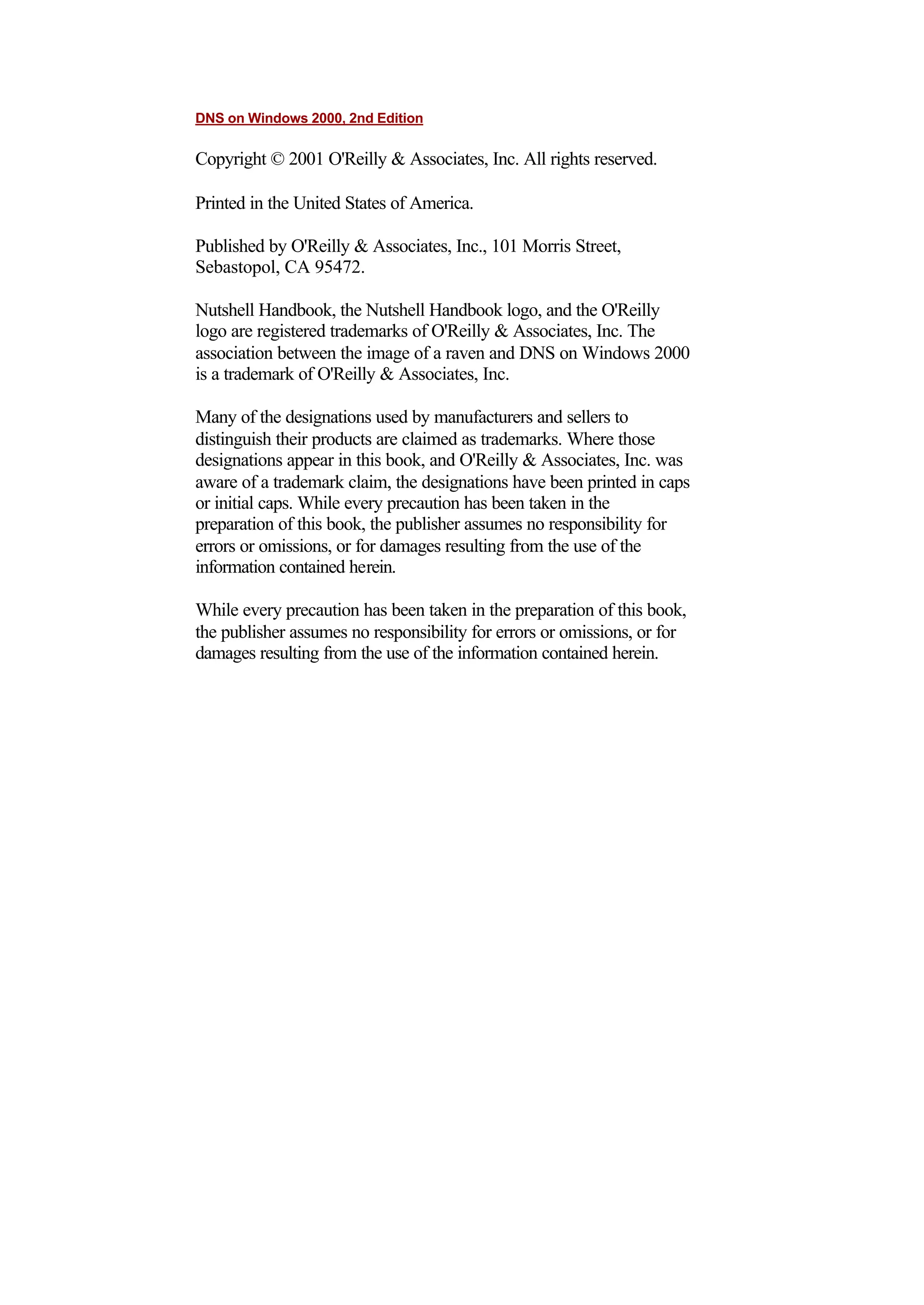 DNS on Windows 2000, 2nd Edition
Copyright © 2001 O'Reilly & Associates, Inc. All rights reserved.
Printed in the United States of America.
Published by O'Reilly & Associates, Inc., 101 Morris Street,
Sebastopol, CA 95472.
Nutshell Handbook, the Nutshell Handbook logo, and the O'Reilly
logo are registered trademarks of O'Reilly & Associates, Inc. The
association between the image of a raven and DNS on Windows 2000
is a trademark of O'Reilly & Associates, Inc.
Many of the designations used by manufacturers and sellers to
distinguish their products are claimed as trademarks. Where those
designations appear in this book, and O'Reilly & Associates, Inc. was
aware of a trademark claim, the designations have been printed in caps
or initial caps. While every precaution has been taken in the
preparation of this book, the publisher assumes no responsibility for
errors or omissions, or for damages resulting from the use of the
information contained herein.
While every precaution has been taken in the preparation of this book,
the publisher assumes no responsibility for errors or omissions, or for
damages resulting from the use of the information contained herein.
 