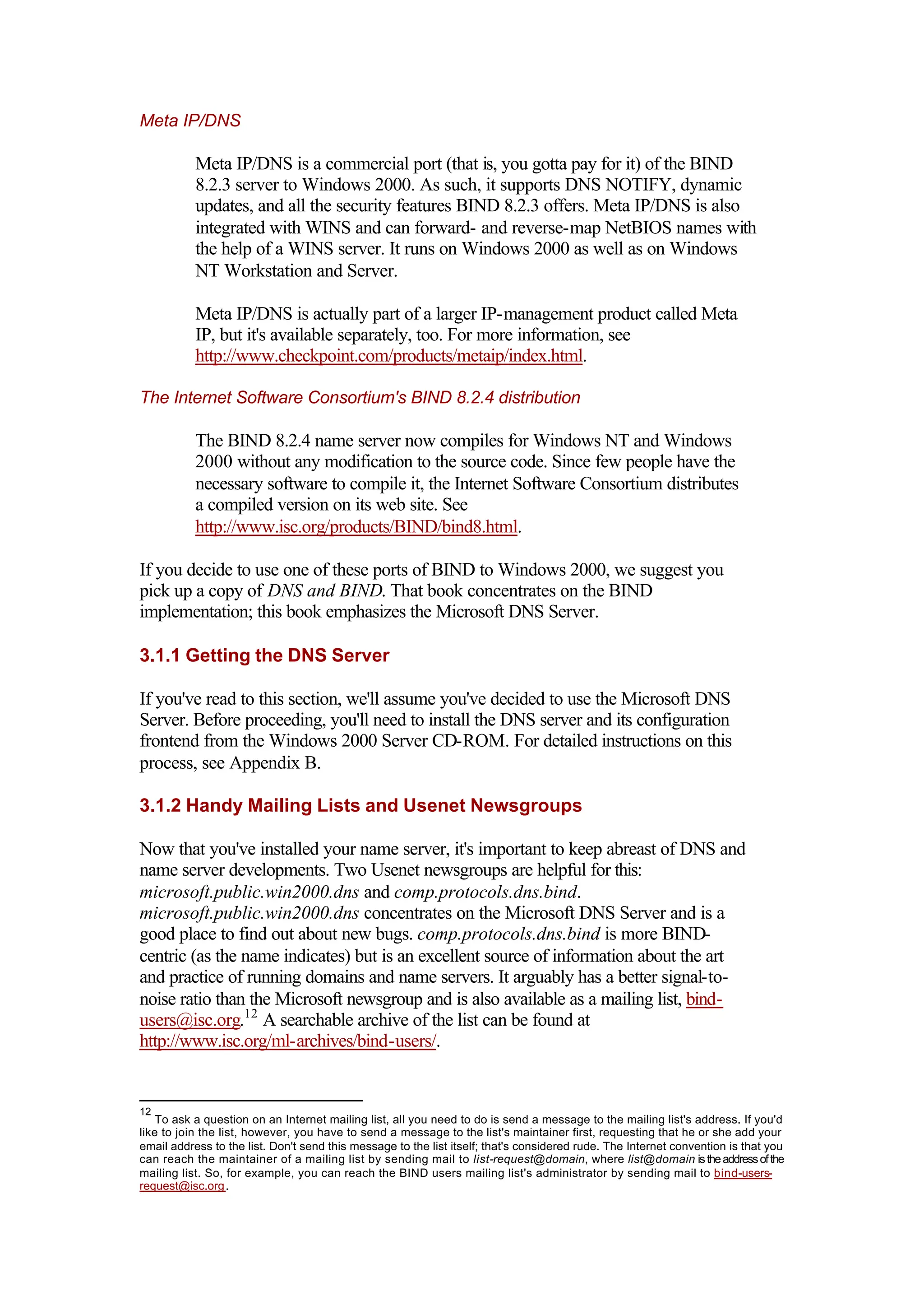 Meta IP/DNS
Meta IP/DNS is a commercial port (that is, you gotta pay for it) of the BIND
8.2.3 server to Windows 2000. As such, it supports DNS NOTIFY, dynamic
updates, and all the security features BIND 8.2.3 offers. Meta IP/DNS is also
integrated with WINS and can forward- and reverse-map NetBIOS names with
the help of a WINS server. It runs on Windows 2000 as well as on Windows
NT Workstation and Server.
Meta IP/DNS is actually part of a larger IP-management product called Meta
IP, but it's available separately, too. For more information, see
http://www.checkpoint.com/products/metaip/index.html.
The Internet Software Consortium's BIND 8.2.4 distribution
The BIND 8.2.4 name server now compiles for Windows NT and Windows
2000 without any modification to the source code. Since few people have the
necessary software to compile it, the Internet Software Consortium distributes
a compiled version on its web site. See
http://www.isc.org/products/BIND/bind8.html.
If you decide to use one of these ports of BIND to Windows 2000, we suggest you
pick up a copy of DNS and BIND. That book concentrates on the BIND
implementation; this book emphasizes the Microsoft DNS Server.
3.1.1 Getting the DNS Server
If you've read to this section, we'll assume you've decided to use the Microsoft DNS
Server. Before proceeding, you'll need to install the DNS server and its configuration
frontend from the Windows 2000 Server CD-ROM. For detailed instructions on this
process, see Appendix B.
3.1.2 Handy Mailing Lists and Usenet Newsgroups
Now that you've installed your name server, it's important to keep abreast of DNS and
name server developments. Two Usenet newsgroups are helpful for this:
microsoft.public.win2000.dns and comp.protocols.dns.bind.
microsoft.public.win2000.dns concentrates on the Microsoft DNS Server and is a
good place to find out about new bugs. comp.protocols.dns.bind is more BIND-
centric (as the name indicates) but is an excellent source of information about the art
and practice of running domains and name servers. It arguably has a better signal-to-
noise ratio than the Microsoft newsgroup and is also available as a mailing list, bind-
users@isc.org.12
A searchable archive of the list can be found at
http://www.isc.org/ml-archives/bind-users/.
12
To ask a question on an Internet mailing list, all you need to do is send a message to the mailing list's address. If you'd
like to join the list, however, you have to send a message to the list's maintainer first, requesting that he or she add your
email address to the list. Don't send this message to the list itself; that's considered rude. The Internet convention is that you
can reach the maintainer of a mailing list by sending mail to list-request@domain, where list@domain istheaddressofthe
mailing list. So, for example, you can reach the BIND users mailing list's administrator by sending mail to bind-users-
request@isc.org.
 