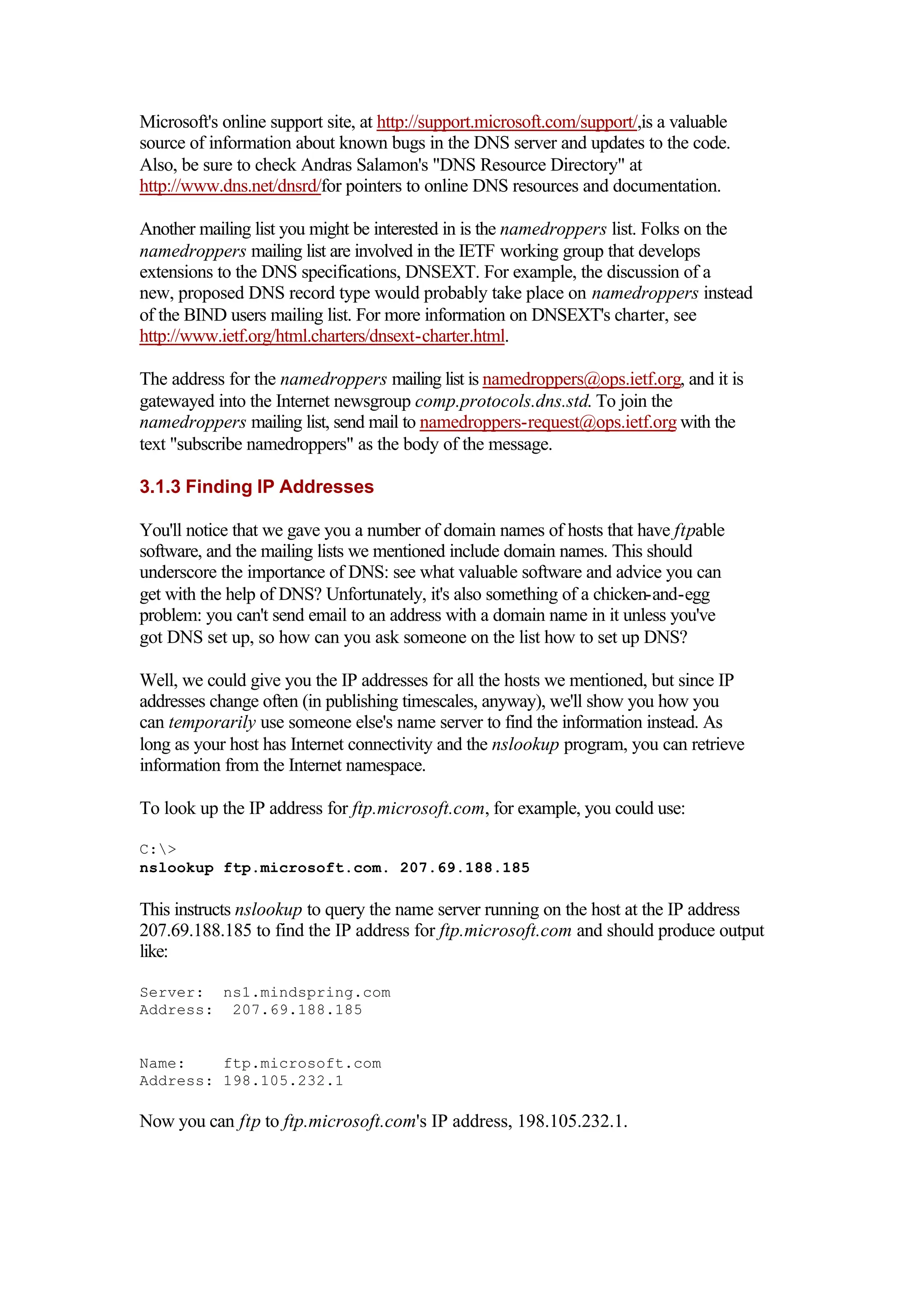 Microsoft's online support site, at http://support.microsoft.com/support/,is a valuable
source of information about known bugs in the DNS server and updates to the code.
Also, be sure to check Andras Salamon's "DNS Resource Directory" at
http://www.dns.net/dnsrd/for pointers to online DNS resources and documentation.
Another mailing list you might be interested in is the namedroppers list. Folks on the
namedroppers mailing list are involved in the IETF working group that develops
extensions to the DNS specifications, DNSEXT. For example, the discussion of a
new, proposed DNS record type would probably take place on namedroppers instead
of the BIND users mailing list. For more information on DNSEXT's charter, see
http://www.ietf.org/html.charters/dnsext-charter.html.
The address for the namedroppers mailing list is namedroppers@ops.ietf.org, and it is
gatewayed into the Internet newsgroup comp.protocols.dns.std. To join the
namedroppers mailing list, send mail to namedroppers-request@ops.ietf.org with the
text "subscribe namedroppers" as the body of the message.
3.1.3 Finding IP Addresses
You'll notice that we gave you a number of domain names of hosts that have ftpable
software, and the mailing lists we mentioned include domain names. This should
underscore the importance of DNS: see what valuable software and advice you can
get with the help of DNS? Unfortunately, it's also something of a chicken-and-egg
problem: you can't send email to an address with a domain name in it unless you've
got DNS set up, so how can you ask someone on the list how to set up DNS?
Well, we could give you the IP addresses for all the hosts we mentioned, but since IP
addresses change often (in publishing timescales, anyway), we'll show you how you
can temporarily use someone else's name server to find the information instead. As
long as your host has Internet connectivity and the nslookup program, you can retrieve
information from the Internet namespace.
To look up the IP address for ftp.microsoft.com, for example, you could use:
C:>
nslookup ftp.microsoft.com. 207.69.188.185
This instructs nslookup to query the name server running on the host at the IP address
207.69.188.185 to find the IP address for ftp.microsoft.com and should produce output
like:
Server: ns1.mindspring.com
Address: 207.69.188.185
Name: ftp.microsoft.com
Address: 198.105.232.1
Now you can ftp to ftp.microsoft.com's IP address, 198.105.232.1.
 
