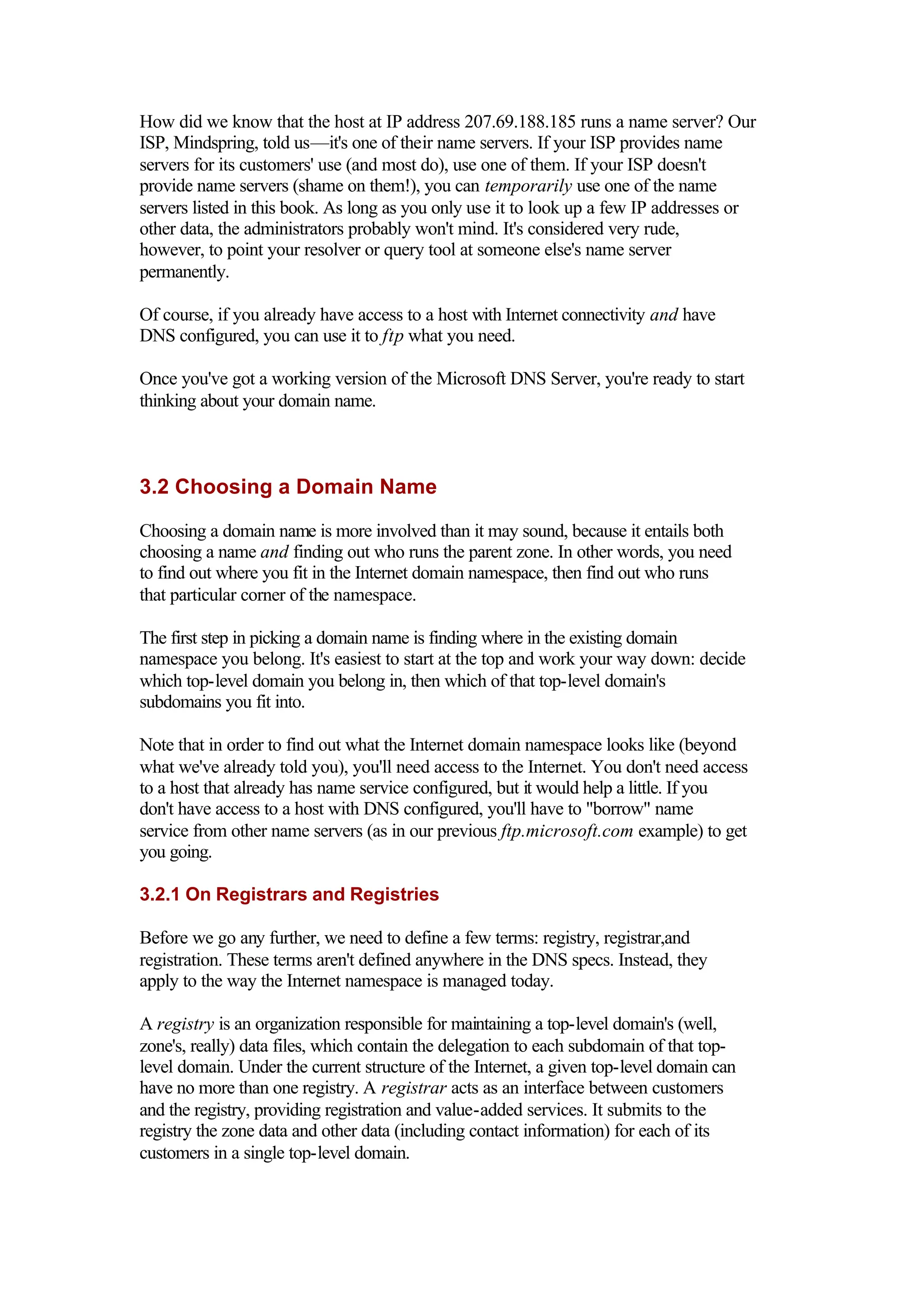 How did we know that the host at IP address 207.69.188.185 runs a name server? Our
ISP, Mindspring, told us—it's one of their name servers. If your ISP provides name
servers for its customers' use (and most do), use one of them. If your ISP doesn't
provide name servers (shame on them!), you can temporarily use one of the name
servers listed in this book. As long as you only use it to look up a few IP addresses or
other data, the administrators probably won't mind. It's considered very rude,
however, to point your resolver or query tool at someone else's name server
permanently.
Of course, if you already have access to a host with Internet connectivity and have
DNS configured, you can use it to ftp what you need.
Once you've got a working version of the Microsoft DNS Server, you're ready to start
thinking about your domain name.
3.2 Choosing a Domain Name
Choosing a domain name is more involved than it may sound, because it entails both
choosing a name and finding out who runs the parent zone. In other words, you need
to find out where you fit in the Internet domain namespace, then find out who runs
that particular corner of the namespace.
The first step in picking a domain name is finding where in the existing domain
namespace you belong. It's easiest to start at the top and work your way down: decide
which top-level domain you belong in, then which of that top-level domain's
subdomains you fit into.
Note that in order to find out what the Internet domain namespace looks like (beyond
what we've already told you), you'll need access to the Internet. You don't need access
to a host that already has name service configured, but it would help a little. If you
don't have access to a host with DNS configured, you'll have to "borrow" name
service from other name servers (as in our previous ftp.microsoft.com example) to get
you going.
3.2.1 On Registrars and Registries
Before we go any further, we need to define a few terms: registry, registrar,and
registration. These terms aren't defined anywhere in the DNS specs. Instead, they
apply to the way the Internet namespace is managed today.
A registry is an organization responsible for maintaining a top-level domain's (well,
zone's, really) data files, which contain the delegation to each subdomain of that top-
level domain. Under the current structure of the Internet, a given top-level domain can
have no more than one registry. A registrar acts as an interface between customers
and the registry, providing registration and value-added services. It submits to the
registry the zone data and other data (including contact information) for each of its
customers in a single top-level domain.
 
