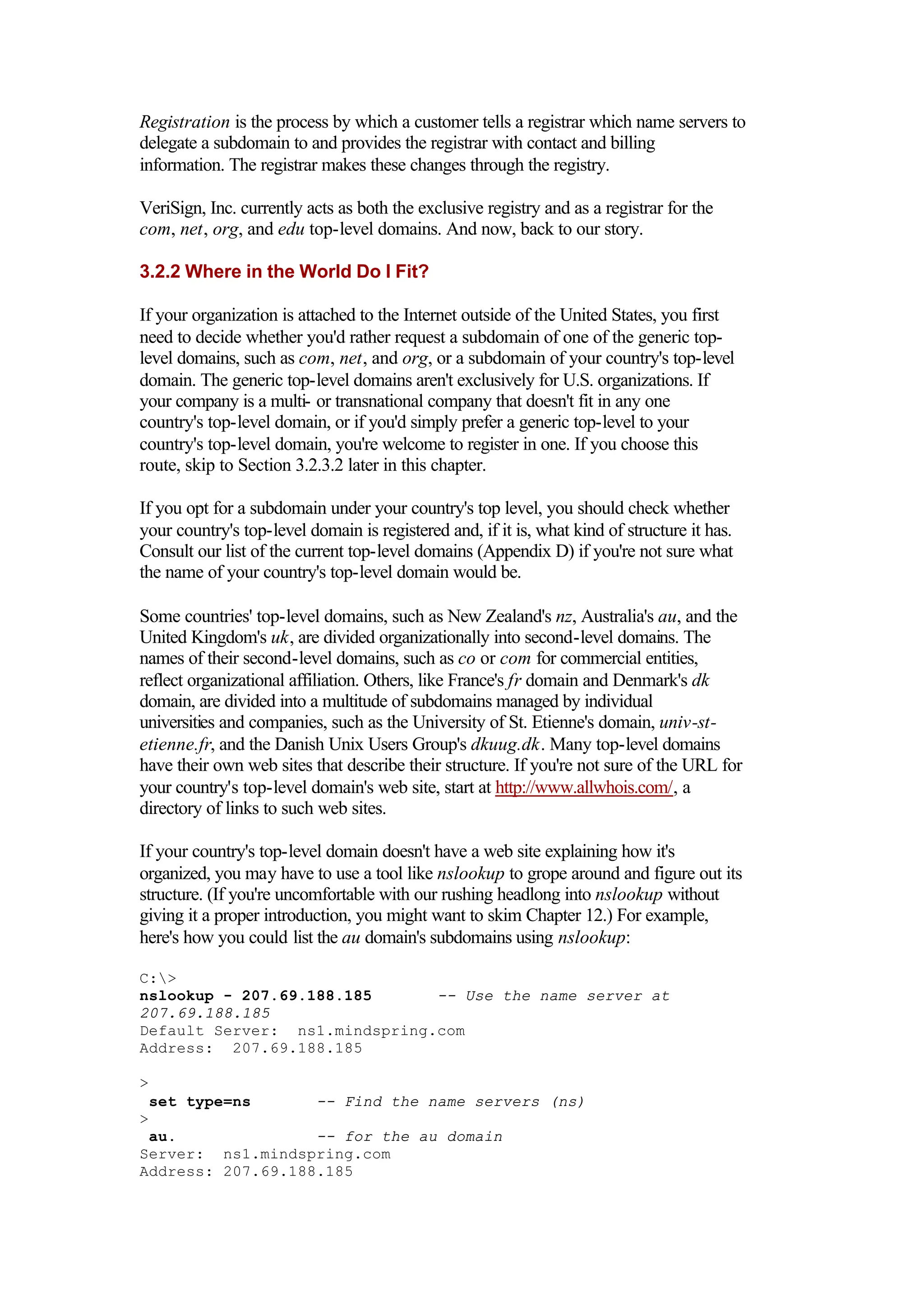 Registration is the process by which a customer tells a registrar which name servers to
delegate a subdomain to and provides the registrar with contact and billing
information. The registrar makes these changes through the registry.
VeriSign, Inc. currently acts as both the exclusive registry and as a registrar for the
com, net, org, and edu top-level domains. And now, back to our story.
3.2.2 Where in the World Do I Fit?
If your organization is attached to the Internet outside of the United States, you first
need to decide whether you'd rather request a subdomain of one of the generic top-
level domains, such as com, net, and org, or a subdomain of your country's top-level
domain. The generic top-level domains aren't exclusively for U.S. organizations. If
your company is a multi- or transnational company that doesn't fit in any one
country's top-level domain, or if you'd simply prefer a generic top-level to your
country's top-level domain, you're welcome to register in one. If you choose this
route, skip to Section 3.2.3.2 later in this chapter.
If you opt for a subdomain under your country's top level, you should check whether
your country's top-level domain is registered and, if it is, what kind of structure it has.
Consult our list of the current top-level domains (Appendix D) if you're not sure what
the name of your country's top-level domain would be.
Some countries' top-level domains, such as New Zealand's nz, Australia's au, and the
United Kingdom's uk, are divided organizationally into second-level domains. The
names of their second-level domains, such as co or com for commercial entities,
reflect organizational affiliation. Others, like France's fr domain and Denmark's dk
domain, are divided into a multitude of subdomains managed by individual
universities and companies, such as the University of St. Etienne's domain, univ-st-
etienne.fr, and the Danish Unix Users Group's dkuug.dk. Many top-level domains
have their own web sites that describe their structure. If you're not sure of the URL for
your country's top-level domain's web site, start at http://www.allwhois.com/, a
directory of links to such web sites.
If your country's top-level domain doesn't have a web site explaining how it's
organized, you may have to use a tool like nslookup to grope around and figure out its
structure. (If you're uncomfortable with our rushing headlong into nslookup without
giving it a proper introduction, you might want to skim Chapter 12.) For example,
here's how you could list the au domain's subdomains using nslookup:
C:>
nslookup - 207.69.188.185 -- Use the name server at
207.69.188.185
Default Server: ns1.mindspring.com
Address: 207.69.188.185
>
set type=ns -- Find the name servers (ns)
>
au. -- for the au domain
Server: ns1.mindspring.com
Address: 207.69.188.185
 