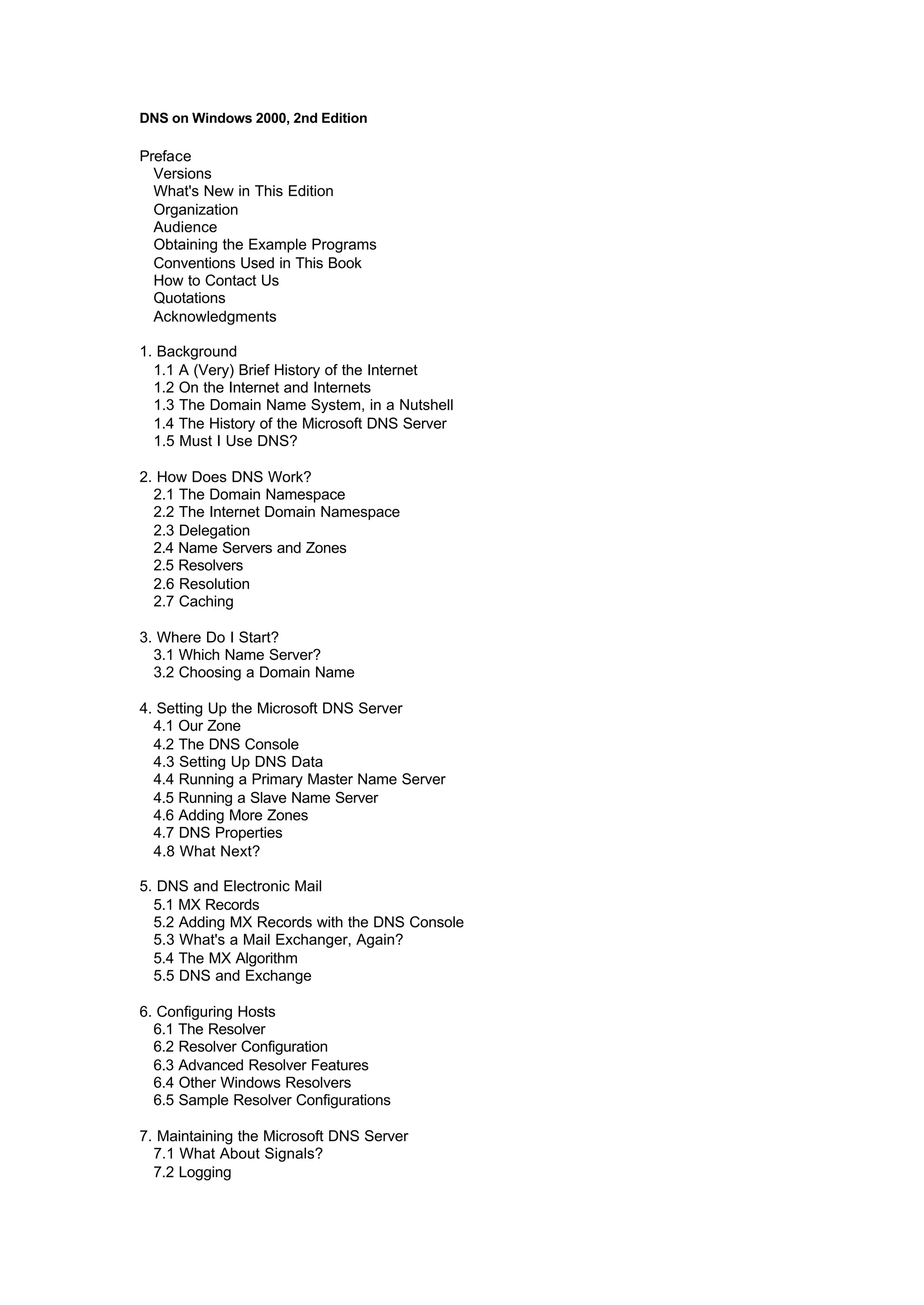 DNS on Windows 2000, 2nd Edition
Preface
Versions
What's New in This Edition
Organization
Audience
Obtaining the Example Programs
Conventions Used in This Book
How to Contact Us
Quotations
Acknowledgments
1. Background
1.1 A (Very) Brief History of the Internet
1.2 On the Internet and Internets
1.3 The Domain Name System, in a Nutshell
1.4 The History of the Microsoft DNS Server
1.5 Must I Use DNS?
2. How Does DNS Work?
2.1 The Domain Namespace
2.2 The Internet Domain Namespace
2.3 Delegation
2.4 Name Servers and Zones
2.5 Resolvers
2.6 Resolution
2.7 Caching
3. Where Do I Start?
3.1 Which Name Server?
3.2 Choosing a Domain Name
4. Setting Up the Microsoft DNS Server
4.1 Our Zone
4.2 The DNS Console
4.3 Setting Up DNS Data
4.4 Running a Primary Master Name Server
4.5 Running a Slave Name Server
4.6 Adding More Zones
4.7 DNS Properties
4.8 What Next?
5. DNS and Electronic Mail
5.1 MX Records
5.2 Adding MX Records with the DNS Console
5.3 What's a Mail Exchanger, Again?
5.4 The MX Algorithm
5.5 DNS and Exchange
6. Configuring Hosts
6.1 The Resolver
6.2 Resolver Configuration
6.3 Advanced Resolver Features
6.4 Other Windows Resolvers
6.5 Sample Resolver Configurations
7. Maintaining the Microsoft DNS Server
7.1 What About Signals?
7.2 Logging
 