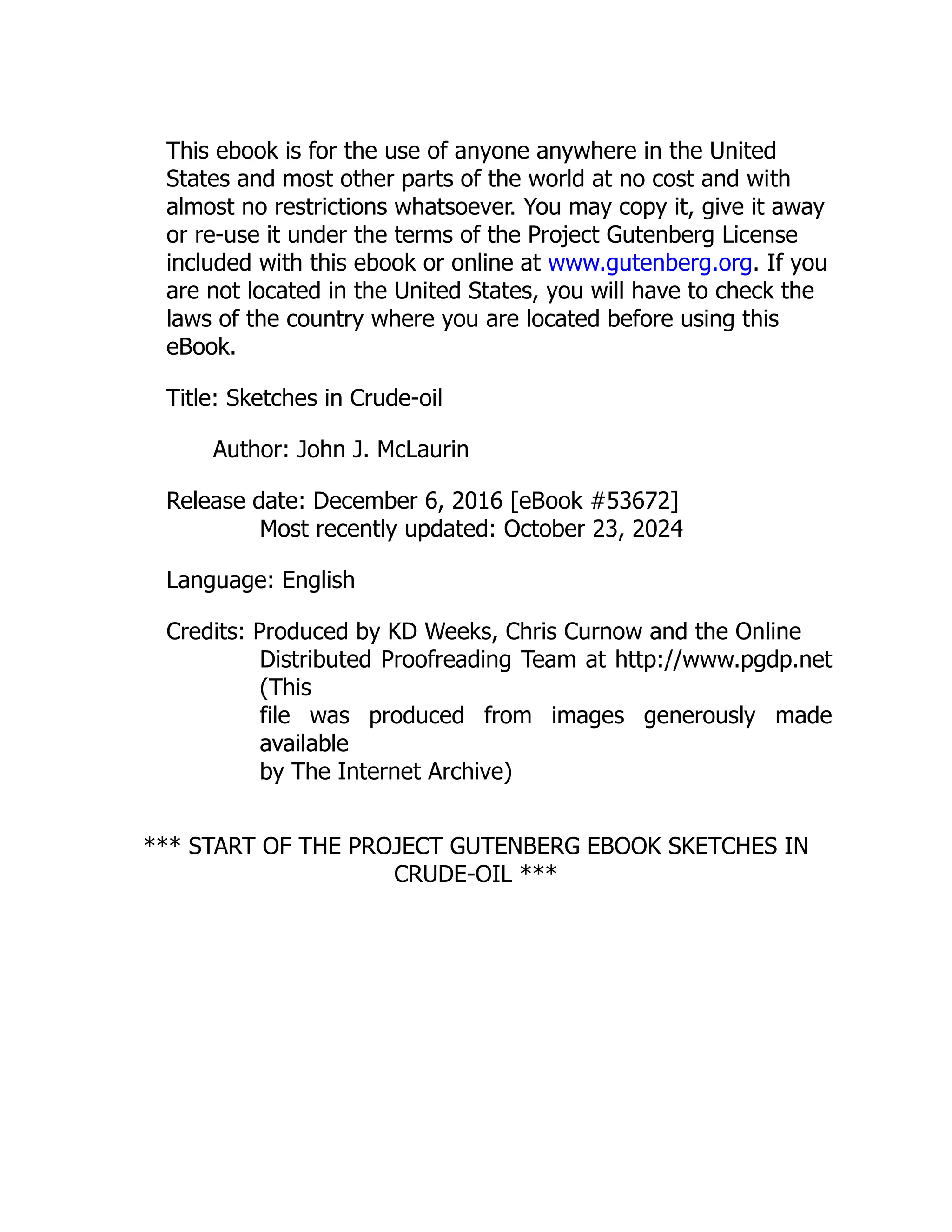 This ebook is for the use of anyone anywhere in the United
States and most other parts of the world at no cost and with
almost no restrictions whatsoever. You may copy it, give it away
or re-use it under the terms of the Project Gutenberg License
included with this ebook or online at www.gutenberg.org. If you
are not located in the United States, you will have to check the
laws of the country where you are located before using this
eBook.
Title: Sketches in Crude-oil
Author: John J. McLaurin
Release date: December 6, 2016 [eBook #53672]
Most recently updated: October 23, 2024
Language: English
Credits: Produced by KD Weeks, Chris Curnow and the Online
Distributed Proofreading Team at http://www.pgdp.net
(This
file was produced from images generously made
available
by The Internet Archive)
*** START OF THE PROJECT GUTENBERG EBOOK SKETCHES IN
CRUDE-OIL ***
 