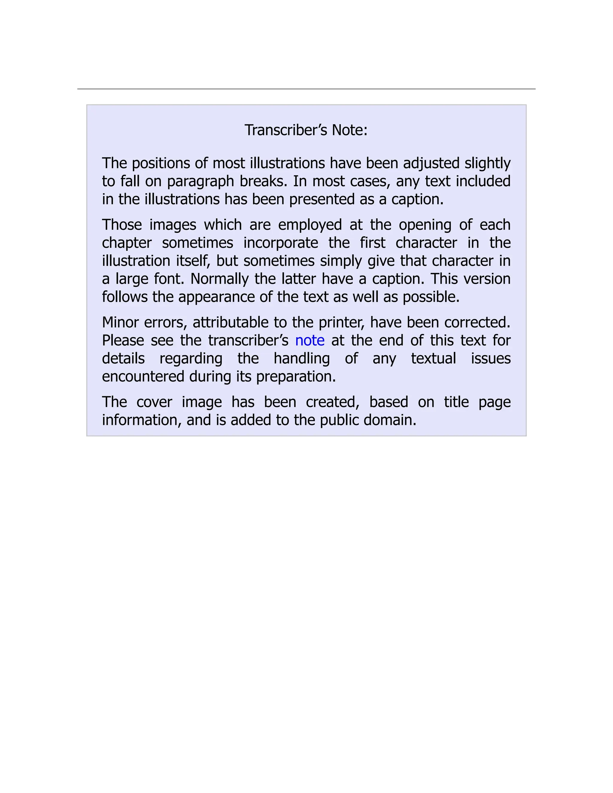 Transcriber’s Note:
The positions of most illustrations have been adjusted slightly
to fall on paragraph breaks. In most cases, any text included
in the illustrations has been presented as a caption.
Those images which are employed at the opening of each
chapter sometimes incorporate the first character in the
illustration itself, but sometimes simply give that character in
a large font. Normally the latter have a caption. This version
follows the appearance of the text as well as possible.
Minor errors, attributable to the printer, have been corrected.
Please see the transcriber’s note at the end of this text for
details regarding the handling of any textual issues
encountered during its preparation.
The cover image has been created, based on title page
information, and is added to the public domain.
 