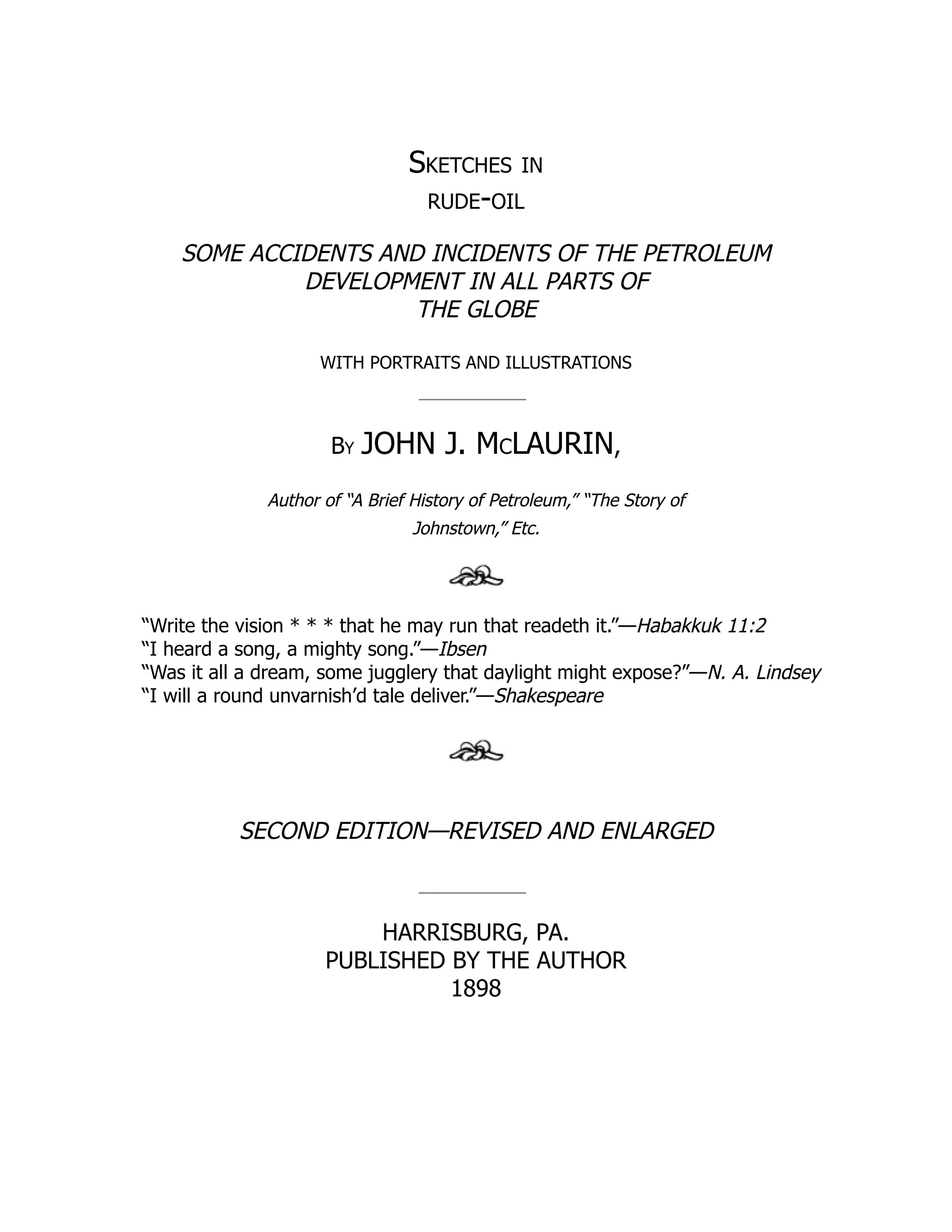 Sketches in
rude-oil
SOME ACCIDENTS AND INCIDENTS OF THE PETROLEUM
DEVELOPMENT IN ALL PARTS OF
THE GLOBE
WITH PORTRAITS AND ILLUSTRATIONS
By JOHN J. McLAURIN,
Author of “A Brief History of Petroleum,” “The Story of
Johnstown,” Etc.
“Write the vision * * * that he may run that readeth it.”—Habakkuk 11:2
“I heard a song, a mighty song.”—Ibsen
“Was it all a dream, some jugglery that daylight might expose?”—N. A. Lindsey
“I will a round unvarnish’d tale deliver.”—Shakespeare
SECOND EDITION—REVISED AND ENLARGED
HARRISBURG, PA.
PUBLISHED BY THE AUTHOR
1898
 
