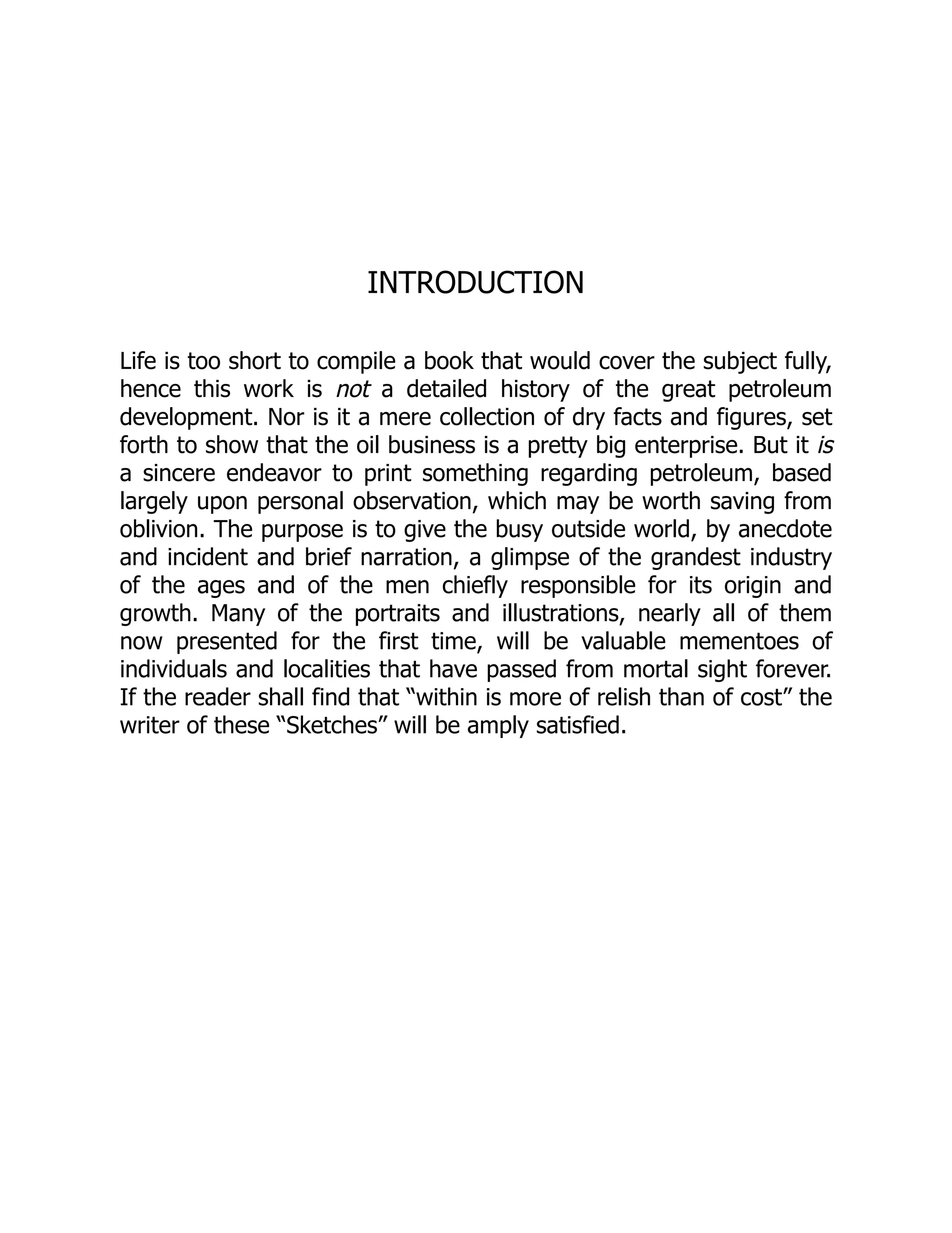 INTRODUCTION
Life is too short to compile a book that would cover the subject fully,
hence this work is not a detailed history of the great petroleum
development. Nor is it a mere collection of dry facts and figures, set
forth to show that the oil business is a pretty big enterprise. But it is
a sincere endeavor to print something regarding petroleum, based
largely upon personal observation, which may be worth saving from
oblivion. The purpose is to give the busy outside world, by anecdote
and incident and brief narration, a glimpse of the grandest industry
of the ages and of the men chiefly responsible for its origin and
growth. Many of the portraits and illustrations, nearly all of them
now presented for the first time, will be valuable mementoes of
individuals and localities that have passed from mortal sight forever.
If the reader shall find that “within is more of relish than of cost” the
writer of these “Sketches” will be amply satisfied.
 