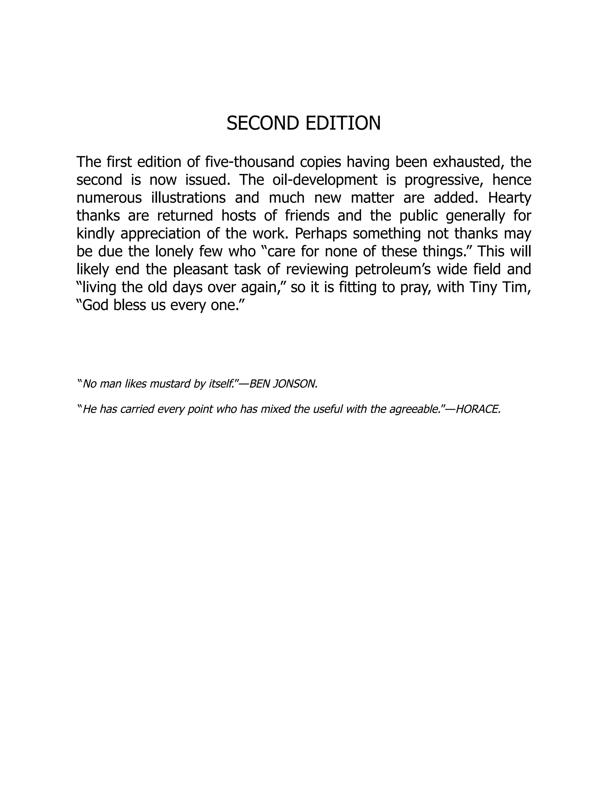 SECOND EDITION
The first edition of five-thousand copies having been exhausted, the
second is now issued. The oil-development is progressive, hence
numerous illustrations and much new matter are added. Hearty
thanks are returned hosts of friends and the public generally for
kindly appreciation of the work. Perhaps something not thanks may
be due the lonely few who “care for none of these things.” This will
likely end the pleasant task of reviewing petroleum’s wide field and
“living the old days over again,” so it is fitting to pray, with Tiny Tim,
“God bless us every one.”
“No man likes mustard by itself.”—BEN JONSON.
“He has carried every point who has mixed the useful with the agreeable.”—HORACE.
 