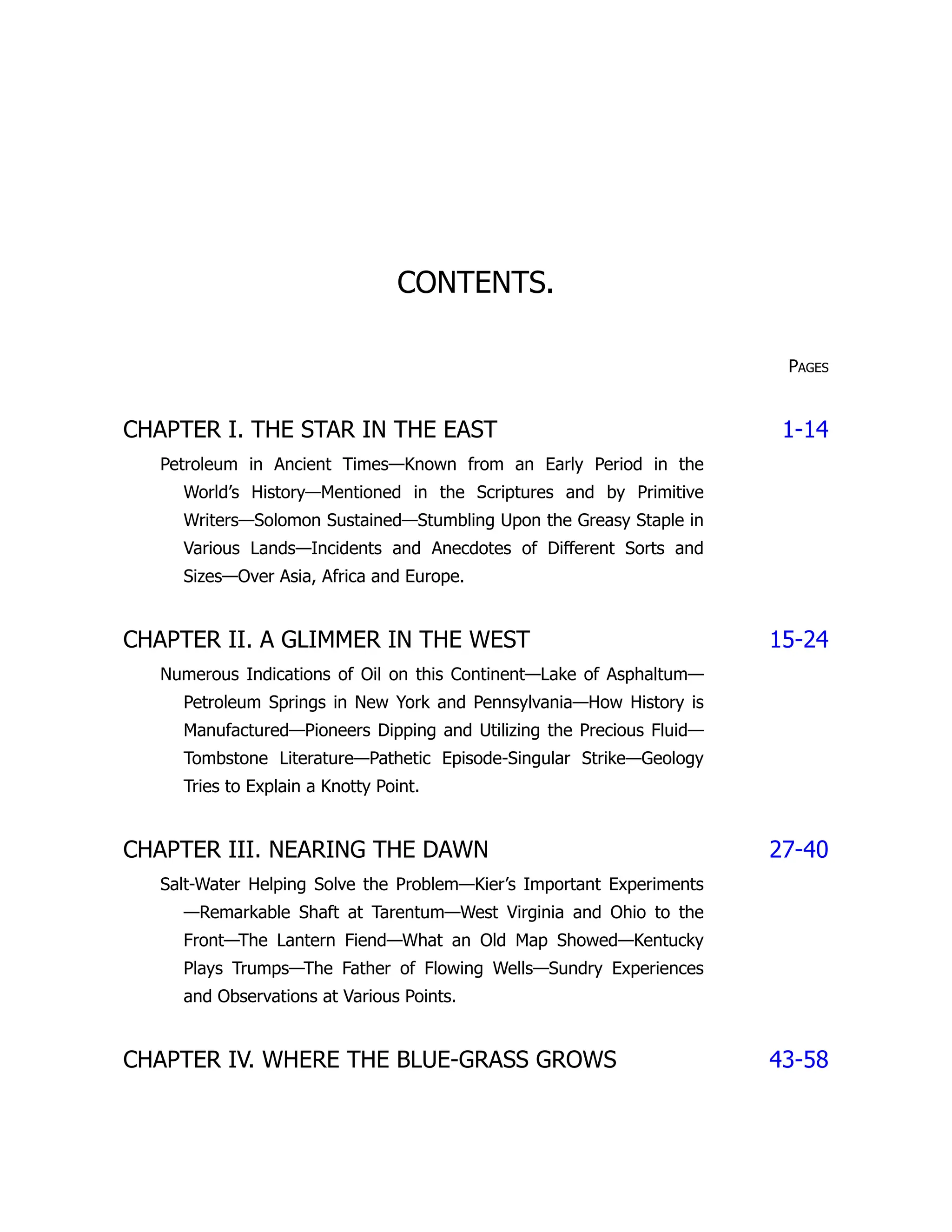 CONTENTS.
Pages
CHAPTER I. THE STAR IN THE EAST 1-14
Petroleum in Ancient Times—Known from an Early Period in the
World’s History—Mentioned in the Scriptures and by Primitive
Writers—Solomon Sustained—Stumbling Upon the Greasy Staple in
Various Lands—Incidents and Anecdotes of Different Sorts and
Sizes—Over Asia, Africa and Europe.
CHAPTER II. A GLIMMER IN THE WEST 15-24
Numerous Indications of Oil on this Continent—Lake of Asphaltum—
Petroleum Springs in New York and Pennsylvania—How History is
Manufactured—Pioneers Dipping and Utilizing the Precious Fluid—
Tombstone Literature—Pathetic Episode-Singular Strike—Geology
Tries to Explain a Knotty Point.
CHAPTER III. NEARING THE DAWN 27-40
Salt-Water Helping Solve the Problem—Kier’s Important Experiments
—Remarkable Shaft at Tarentum—West Virginia and Ohio to the
Front—The Lantern Fiend—What an Old Map Showed—Kentucky
Plays Trumps—The Father of Flowing Wells—Sundry Experiences
and Observations at Various Points.
CHAPTER IV. WHERE THE BLUE-GRASS GROWS 43-58
 