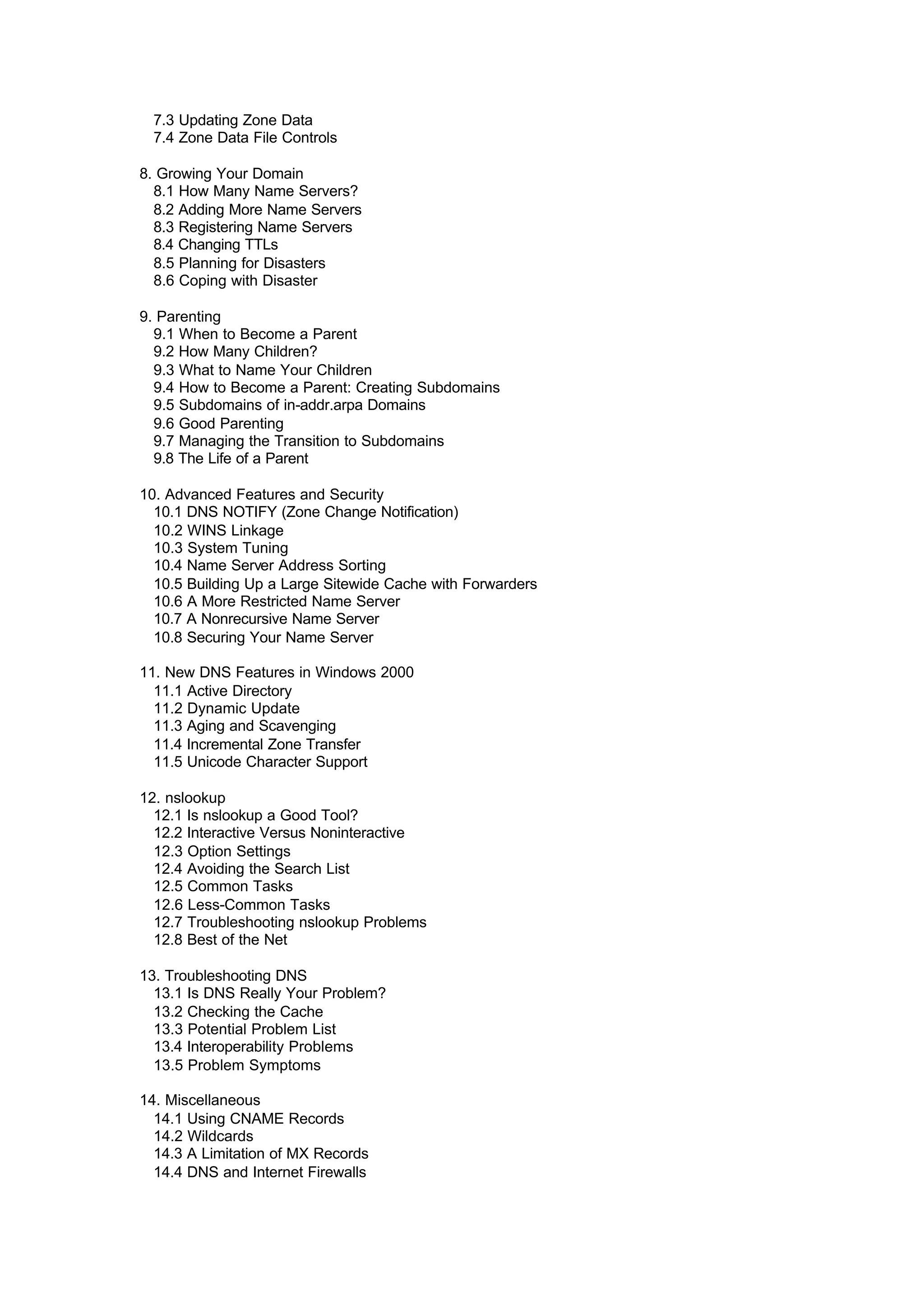 7.3 Updating Zone Data
7.4 Zone Data File Controls
8. Growing Your Domain
8.1 How Many Name Servers?
8.2 Adding More Name Servers
8.3 Registering Name Servers
8.4 Changing TTLs
8.5 Planning for Disasters
8.6 Coping with Disaster
9. Parenting
9.1 When to Become a Parent
9.2 How Many Children?
9.3 What to Name Your Children
9.4 How to Become a Parent: Creating Subdomains
9.5 Subdomains of in-addr.arpa Domains
9.6 Good Parenting
9.7 Managing the Transition to Subdomains
9.8 The Life of a Parent
10. Advanced Features and Security
10.1 DNS NOTIFY (Zone Change Notification)
10.2 WINS Linkage
10.3 System Tuning
10.4 Name Server Address Sorting
10.5 Building Up a Large Sitewide Cache with Forwarders
10.6 A More Restricted Name Server
10.7 A Nonrecursive Name Server
10.8 Securing Your Name Server
11. New DNS Features in Windows 2000
11.1 Active Directory
11.2 Dynamic Update
11.3 Aging and Scavenging
11.4 Incremental Zone Transfer
11.5 Unicode Character Support
12. nslookup
12.1 Is nslookup a Good Tool?
12.2 Interactive Versus Noninteractive
12.3 Option Settings
12.4 Avoiding the Search List
12.5 Common Tasks
12.6 Less-Common Tasks
12.7 Troubleshooting nslookup Problems
12.8 Best of the Net
13. Troubleshooting DNS
13.1 Is DNS Really Your Problem?
13.2 Checking the Cache
13.3 Potential Problem List
13.4 Interoperability Problems
13.5 Problem Symptoms
14. Miscellaneous
14.1 Using CNAME Records
14.2 Wildcards
14.3 A Limitation of MX Records
14.4 DNS and Internet Firewalls
 
