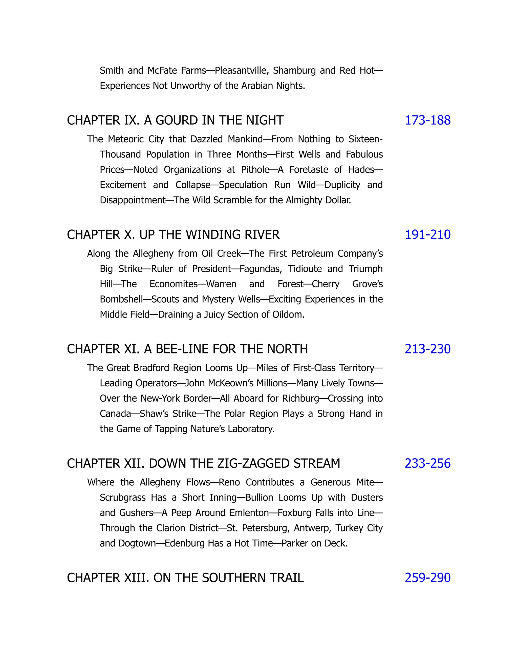 Smith and McFate Farms—Pleasantville, Shamburg and Red Hot—
Experiences Not Unworthy of the Arabian Nights.
CHAPTER IX. A GOURD IN THE NIGHT 173-188
The Meteoric City that Dazzled Mankind—From Nothing to Sixteen-
Thousand Population in Three Months—First Wells and Fabulous
Prices—Noted Organizations at Pithole—A Foretaste of Hades—
Excitement and Collapse—Speculation Run Wild—Duplicity and
Disappointment—The Wild Scramble for the Almighty Dollar.
CHAPTER X. UP THE WINDING RIVER 191-210
Along the Allegheny from Oil Creek—The First Petroleum Company’s
Big Strike—Ruler of President—Fagundas, Tidioute and Triumph
Hill—The Economites—Warren and Forest—Cherry Grove’s
Bombshell—Scouts and Mystery Wells—Exciting Experiences in the
Middle Field—Draining a Juicy Section of Oildom.
CHAPTER XI. A BEE-LINE FOR THE NORTH 213-230
The Great Bradford Region Looms Up—Miles of First-Class Territory—
Leading Operators—John McKeown’s Millions—Many Lively Towns—
Over the New-York Border—All Aboard for Richburg—Crossing into
Canada—Shaw’s Strike—The Polar Region Plays a Strong Hand in
the Game of Tapping Nature’s Laboratory.
CHAPTER XII. DOWN THE ZIG-ZAGGED STREAM 233-256
Where the Allegheny Flows—Reno Contributes a Generous Mite—
Scrubgrass Has a Short Inning—Bullion Looms Up with Dusters
and Gushers—A Peep Around Emlenton—Foxburg Falls into Line—
Through the Clarion District—St. Petersburg, Antwerp, Turkey City
and Dogtown—Edenburg Has a Hot Time—Parker on Deck.
CHAPTER XIII. ON THE SOUTHERN TRAIL 259-290
 