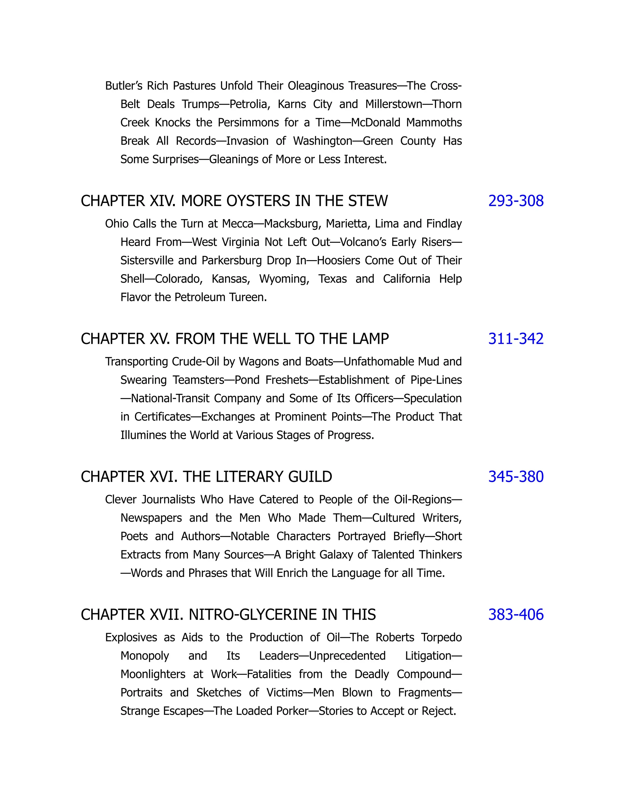 Butler’s Rich Pastures Unfold Their Oleaginous Treasures—The Cross-
Belt Deals Trumps—Petrolia, Karns City and Millerstown—Thorn
Creek Knocks the Persimmons for a Time—McDonald Mammoths
Break All Records—Invasion of Washington—Green County Has
Some Surprises—Gleanings of More or Less Interest.
CHAPTER XIV. MORE OYSTERS IN THE STEW 293-308
Ohio Calls the Turn at Mecca—Macksburg, Marietta, Lima and Findlay
Heard From—West Virginia Not Left Out—Volcano’s Early Risers—
Sistersville and Parkersburg Drop In—Hoosiers Come Out of Their
Shell—Colorado, Kansas, Wyoming, Texas and California Help
Flavor the Petroleum Tureen.
CHAPTER XV. FROM THE WELL TO THE LAMP 311-342
Transporting Crude-Oil by Wagons and Boats—Unfathomable Mud and
Swearing Teamsters—Pond Freshets—Establishment of Pipe-Lines
—National-Transit Company and Some of Its Officers—Speculation
in Certificates—Exchanges at Prominent Points—The Product That
Illumines the World at Various Stages of Progress.
CHAPTER XVI. THE LITERARY GUILD 345-380
Clever Journalists Who Have Catered to People of the Oil-Regions—
Newspapers and the Men Who Made Them—Cultured Writers,
Poets and Authors—Notable Characters Portrayed Briefly—Short
Extracts from Many Sources—A Bright Galaxy of Talented Thinkers
—Words and Phrases that Will Enrich the Language for all Time.
CHAPTER XVII. NITRO-GLYCERINE IN THIS 383-406
Explosives as Aids to the Production of Oil—The Roberts Torpedo
Monopoly and Its Leaders—Unprecedented Litigation—
Moonlighters at Work—Fatalities from the Deadly Compound—
Portraits and Sketches of Victims—Men Blown to Fragments—
Strange Escapes—The Loaded Porker—Stories to Accept or Reject.
 
