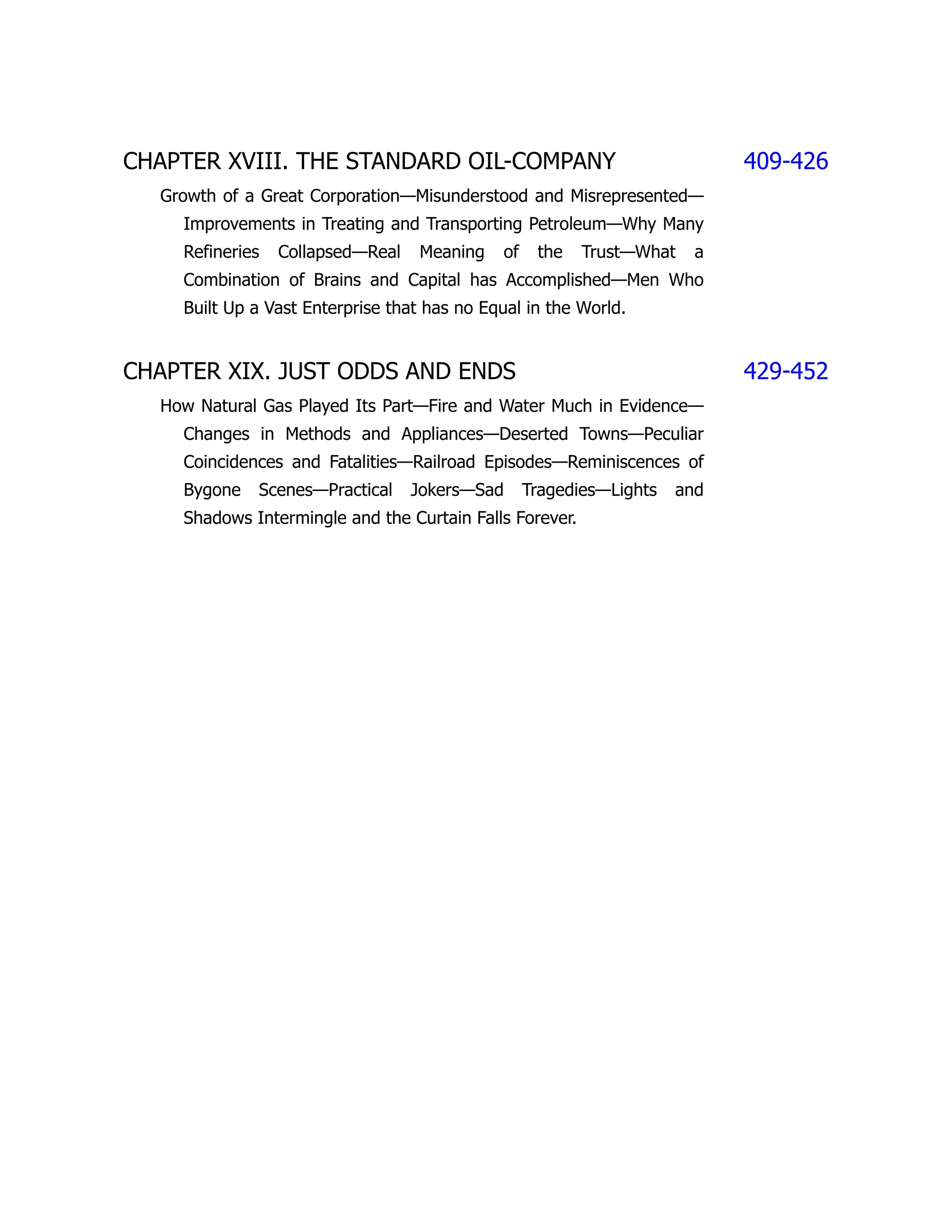 CHAPTER XVIII. THE STANDARD OIL-COMPANY 409-426
Growth of a Great Corporation—Misunderstood and Misrepresented—
Improvements in Treating and Transporting Petroleum—Why Many
Refineries Collapsed—Real Meaning of the Trust—What a
Combination of Brains and Capital has Accomplished—Men Who
Built Up a Vast Enterprise that has no Equal in the World.
CHAPTER XIX. JUST ODDS AND ENDS 429-452
How Natural Gas Played Its Part—Fire and Water Much in Evidence—
Changes in Methods and Appliances—Deserted Towns—Peculiar
Coincidences and Fatalities—Railroad Episodes—Reminiscences of
Bygone Scenes—Practical Jokers—Sad Tragedies—Lights and
Shadows Intermingle and the Curtain Falls Forever.
 