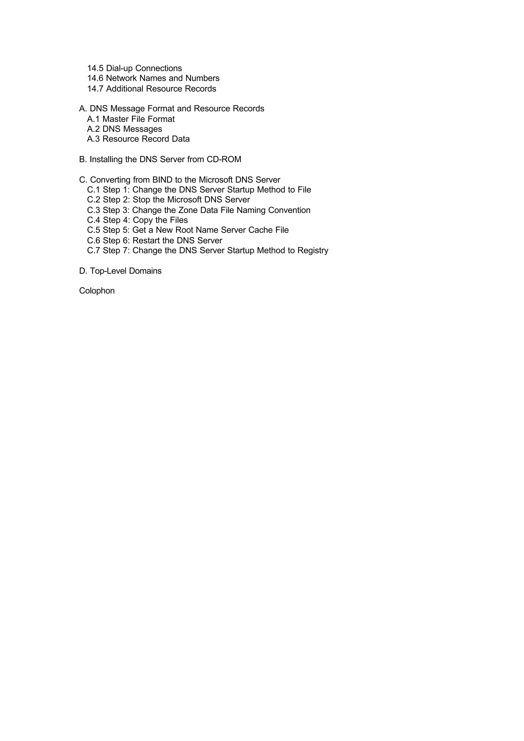 14.5 Dial-up Connections
14.6 Network Names and Numbers
14.7 Additional Resource Records
A. DNS Message Format and Resource Records
A.1 Master File Format
A.2 DNS Messages
A.3 Resource Record Data
B. Installing the DNS Server from CD-ROM
C. Converting from BIND to the Microsoft DNS Server
C.1 Step 1: Change the DNS Server Startup Method to File
C.2 Step 2: Stop the Microsoft DNS Server
C.3 Step 3: Change the Zone Data File Naming Convention
C.4 Step 4: Copy the Files
C.5 Step 5: Get a New Root Name Server Cache File
C.6 Step 6: Restart the DNS Server
C.7 Step 7: Change the DNS Server Startup Method to Registry
D. Top-Level Domains
Colophon
 