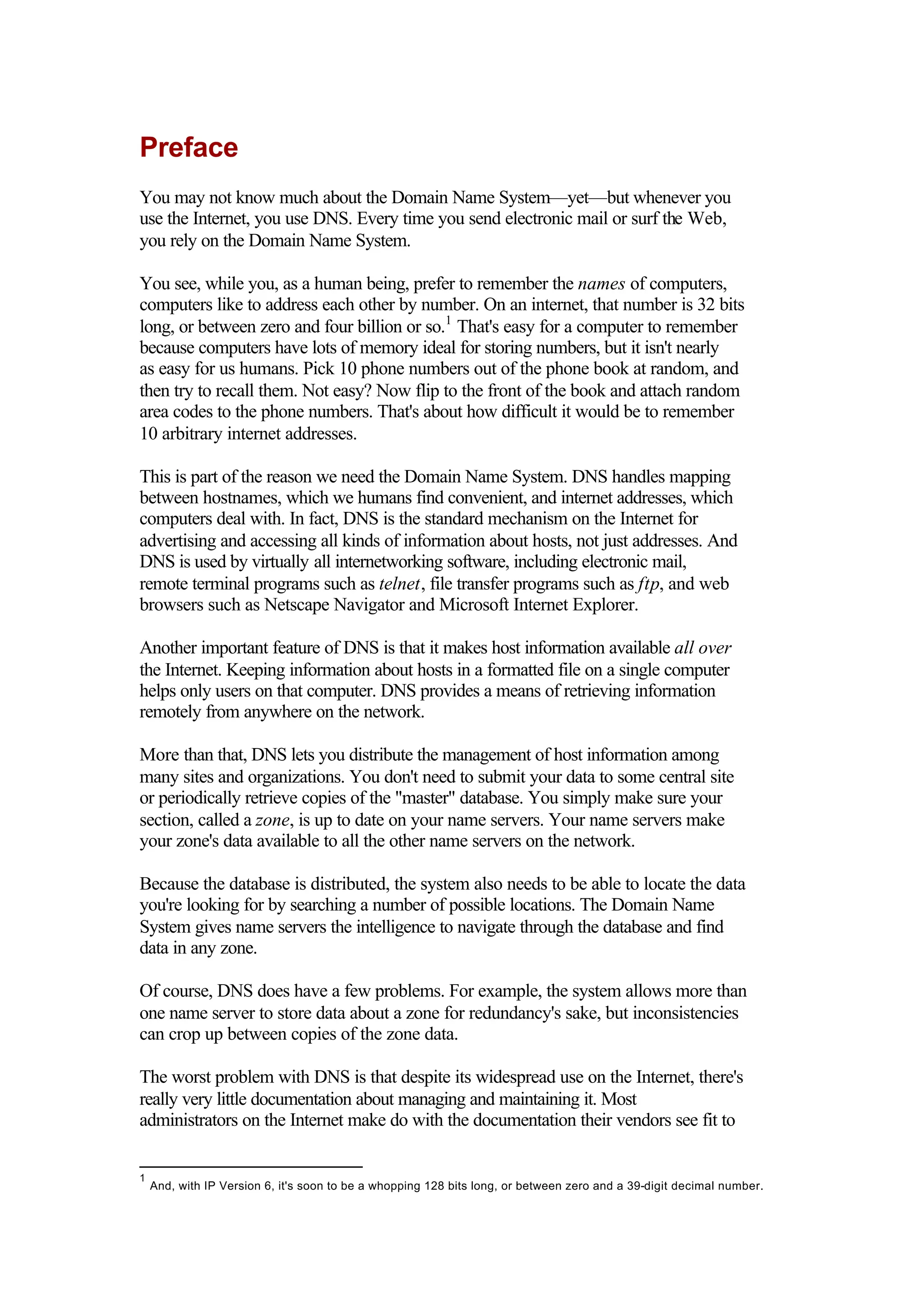 Preface
You may not know much about the Domain Name System—yet—but whenever you
use the Internet, you use DNS. Every time you send electronic mail or surf the Web,
you rely on the Domain Name System.
You see, while you, as a human being, prefer to remember the names of computers,
computers like to address each other by number. On an internet, that number is 32 bits
long, or between zero and four billion or so.1
That's easy for a computer to remember
because computers have lots of memory ideal for storing numbers, but it isn't nearly
as easy for us humans. Pick 10 phone numbers out of the phone book at random, and
then try to recall them. Not easy? Now flip to the front of the book and attach random
area codes to the phone numbers. That's about how difficult it would be to remember
10 arbitrary internet addresses.
This is part of the reason we need the Domain Name System. DNS handles mapping
between hostnames, which we humans find convenient, and internet addresses, which
computers deal with. In fact, DNS is the standard mechanism on the Internet for
advertising and accessing all kinds of information about hosts, not just addresses. And
DNS is used by virtually all internetworking software, including electronic mail,
remote terminal programs such as telnet, file transfer programs such as ftp, and web
browsers such as Netscape Navigator and Microsoft Internet Explorer.
Another important feature of DNS is that it makes host information available all over
the Internet. Keeping information about hosts in a formatted file on a single computer
helps only users on that computer. DNS provides a means of retrieving information
remotely from anywhere on the network.
More than that, DNS lets you distribute the management of host information among
many sites and organizations. You don't need to submit your data to some central site
or periodically retrieve copies of the "master" database. You simply make sure your
section, called a zone, is up to date on your name servers. Your name servers make
your zone's data available to all the other name servers on the network.
Because the database is distributed, the system also needs to be able to locate the data
you're looking for by searching a number of possible locations. The Domain Name
System gives name servers the intelligence to navigate through the database and find
data in any zone.
Of course, DNS does have a few problems. For example, the system allows more than
one name server to store data about a zone for redundancy's sake, but inconsistencies
can crop up between copies of the zone data.
The worst problem with DNS is that despite its widespread use on the Internet, there's
really very little documentation about managing and maintaining it. Most
administrators on the Internet make do with the documentation their vendors see fit to
1
And, with IP Version 6, it's soon to be a whopping 128 bits long, or between zero and a 39-digit decimal number.
 