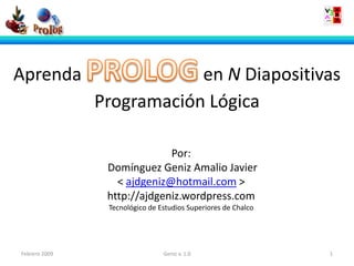 Aprenda                    en N Diapositivas
               Programación Lógica

                             Por:
                Domínguez Geniz Amalio Javier
                  < ajdgeniz@hotmail.com >
                http://ajdgeniz.wordpress.com
                Tecnológico de Estudios Superiores de Chalco




Febrero 2009                    Geniz v. 1.0                   1
 
