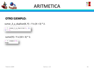 ARITMETICA

OTRO EJEMPLO:
sumar_3_y_duplicar(X, Y) :- Y is (X + 3) * 2.




sumar(Y):- Y is (10 + 3) * 2.




 Febrero 2009                             Geniz v. 1.0   16
 
