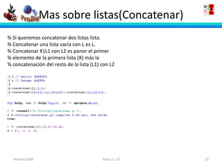 Mas sobre listas(Concatenar)
% Si queremos concatenar dos listas lista.
% Concatenar una lista vacía con L es L.
% Concatenar X|L1 con L2 es poner el primer
% elemento de la primera lista (X) más la
% concatenación del resto de la lista (L1) con L2




  Febrero 2009                             Geniz v. 1.0   32
 