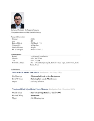 Mohamad Rafiuddin Bin Roslan's Resume
Graduated in Mara High Skill College Sri Gading
Personal Information
Gender : Male
Age : 25
Date of Birth : 28 March 1991
Nationality : Malaysian
Marital Status : Single
I.C or Passport : 910328-01-6771
Official Contact
Email : rafiroslan@ymail.com
Mobile : 011-36623086
Tel : 07-4313354
Current Address : No 14,Jalan Seroja Jaya 5, Taman Seroja Jaya, Bukit Pasir, Batu
Pahat, Johor
Qualifications
MARA HIGH SKILL COLLEGE (Graduation Date: May 2012)
Qualification : Diploma in Construction Technology
Field Of Study : Building Services & Maintenance
Major : Building Services
Vocational High School Batu Pahat, Malaysia (Graduation Date: December 2009)
Qualification : Secondary/High School/O-Level/SPM
Field Of Study : Vocational
Major : Civil Engineering
 
