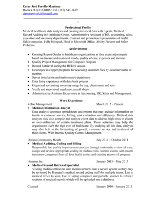 Cesar José Portillo Martínez
Home (787) 633-0106 : Cel. (787) 643-7629
cjpmnewyork@hotmail.com
_______________________________________________________________________
_
Professional Profile
Medical healthcare data analysts and creating statistical data with reports. Medical
Record Auditing in Healthcare Group. Administrative Assistant of HR, accounting, sales,
executive and inventory departments. Contract and promotion representative of health
field companies. Fully bilingual, Fluid in Microsoft Office, Ability Prevent and Solve
Problems.
Achievements
• Creating Report Guides to healthcare organizations as they make adjustments
based on disease and treatment trends, quality of care, expenses and income.
• Quality Project Management for Computer Program
• Record Retrieval during the HEDIS season.
• Developed in clipper programs for accessing customer files by customer name or
number.
• Server installation and maintenance experience.
• Data Entry experience with data bank process
• Organized accounting inventory usage by day, client name and sale.
• Verify and supervised employee payroll sheets.
• Administrative Assistant Experience in Accounting, HR, Sales and Management.
Work Experience
Relisc Management March 2015 – Present
• Medical Information Analyst
Data analysts construct spreadsheets and reports that may include information on
trends in customer service, billing, cost evaluation and efficiency. Medical data
analysts may also compile and analyze client data to address high costs to clients
or over-utilization of certain treatment plans. These activities may help the
organization curb the high cost of healthcare. By studying all this data, analysts
may also help in the forecasting of growth, customer service and treatment of
their clients. With Internal Quality Control Management.
Dorado Community Health July 2014 – October 2014
• Medical Auditing, Coding and Billing
Responsible for quality improvement process through systematic review of care,
assign and review appropriate coding in medical bills. Submit claims with health
insurance companies from all four health center and creating reports of progress.
Humana Inc. January 2013 – May 2013
• Medical Record Retrieval Specialist
Visiting medical offices to scan medical records into a secure system so they may
be reviewed by Humana’s medical record coding staff for multiple issues. List to
medical office to scan, Use of laptop computer and portable scanner to retrieve
sections of medical records which will be uploaded into a database.
Citamed January 2010 – January 2013
 