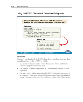 5-16   Working with Subqueries




       Using the EXISTS Clause with Correlated Subqueries




       Key Points
       Subqueries introduced with the EXISTS clause do not actually produce any data,
       instead they return a value of TRUE or FALSE.
       •    The EXISTS operator is used to test for the existence of rows, and returns
            TRUE if a subquery contains any rows.
       •    The keyword EXISTS is not preceded by a column name, constant, or other
            expression.
       •    The select list of a subquery introduced by EXISTS almost always consists of
            an asterisk (*). There is no reason to list column names because you are just
            testing whether rows that meet the conditions specified in the subquery exist.
 