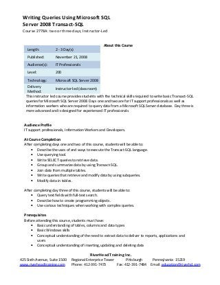 Writing Queries Using Microsoft SQL
Server 2008 Transact-SQL
Course 2778A: two or three days; Instructor-Led
About this Course
This instructor led course provides students with the technical skills required to write basic Transact-SQL
queries for Microsoft SQL Server 2008. Days one and two are for IT support professionals as well as
information workers who are required to query data from a Microsoft SQL Server database. Day three is
more advanced and is designed for experienced IT professionals
Audience Profile
IT support professionals, Information Workers and Developers.
At Course Completion
After completing days one and two of this course, students will be able to:
• Describe the uses of and ways to execute the Transact-SQL language.
• Use querying tool.
• Write SELECT queries to retrieve data.
• Group and summarize data by using Transact-SQL.
• Join data from multiple tables.
• Write queries that retrieve and modify data by using subqueries.
• Modify data in tables.
After completing day three of this course, students will be able to:
• Query text fields with full-text search.
• Describe how to create programming objects.
• Use various techniques when working with complex queries.
Prerequisites
Before attending this course, students must have:
• Basic understanding of tables, columns and data types
• Basic Windows skills
• Conceptual understanding of the need to extract data to deliver to reports, applications and
users
• Conceptual understanding of inserting, updating and deleting data
RiverHead Training Inc.
425 Sixth Avenue, Suite 1500 Regional Enterprise Tower Pittsburgh Pennsylvania 15219
www.riverheadtraining.com Phone: 412-391-7473 Fax: 412-391-7484 Email: education@riverhd.com
Length: 2 - 3 Day(s)
Published: November 21, 2008
Audience(s): IT Professionals
Level: 200
Technology: Microsoft SQL Server 2008
Delivery
Method:
Instructor-led (classroom)
 