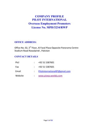 Page 1 of 15
COMPANY PROFILE
PILOT INTERNATIONAL
Overseas Employment Promoters
License No. MPD/3234/RWP
OFFICE ADDRESS:
Office No. 02, 3rd
Floor, Al Fazal Plaza Opposite Panorama Centre
Stadium Road Rawalpindi , Pakistan
CONTACT DETAILS
Ptcl
Fax
:
:
+92 51 5387601
+92 51 5387601
Email : Pilotinternational87@gmail.com
Website : www.pioep.weebly.com
 