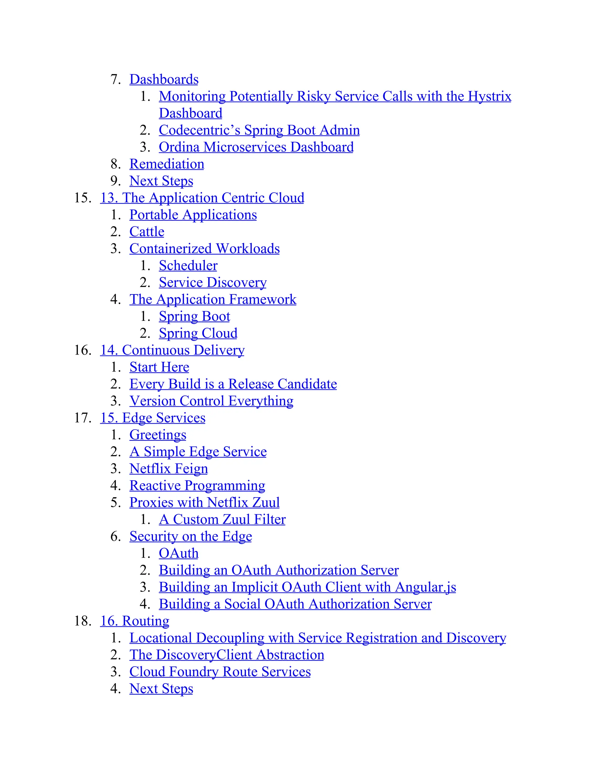 7. Dashboards
1. Monitoring Potentially Risky Service Calls with the Hystrix
Dashboard
2. Codecentric’s Spring Boot Admin
3. Ordina Microservices Dashboard
8. Remediation
9. Next Steps
15. 13. The Application Centric Cloud
1. Portable Applications
2. Cattle
3. Containerized Workloads
1. Scheduler
2. Service Discovery
4. The Application Framework
1. Spring Boot
2. Spring Cloud
16. 14. Continuous Delivery
1. Start Here
2. Every Build is a Release Candidate
3. Version Control Everything
17. 15. Edge Services
1. Greetings
2. A Simple Edge Service
3. Netflix Feign
4. Reactive Programming
5. Proxies with Netflix Zuul
1. A Custom Zuul Filter
6. Security on the Edge
1. OAuth
2. Building an OAuth Authorization Server
3. Building an Implicit OAuth Client with Angular.js
4. Building a Social OAuth Authorization Server
18. 16. Routing
1. Locational Decoupling with Service Registration and Discovery
2. The DiscoveryClient Abstraction
3. Cloud Foundry Route Services
4. Next Steps
 