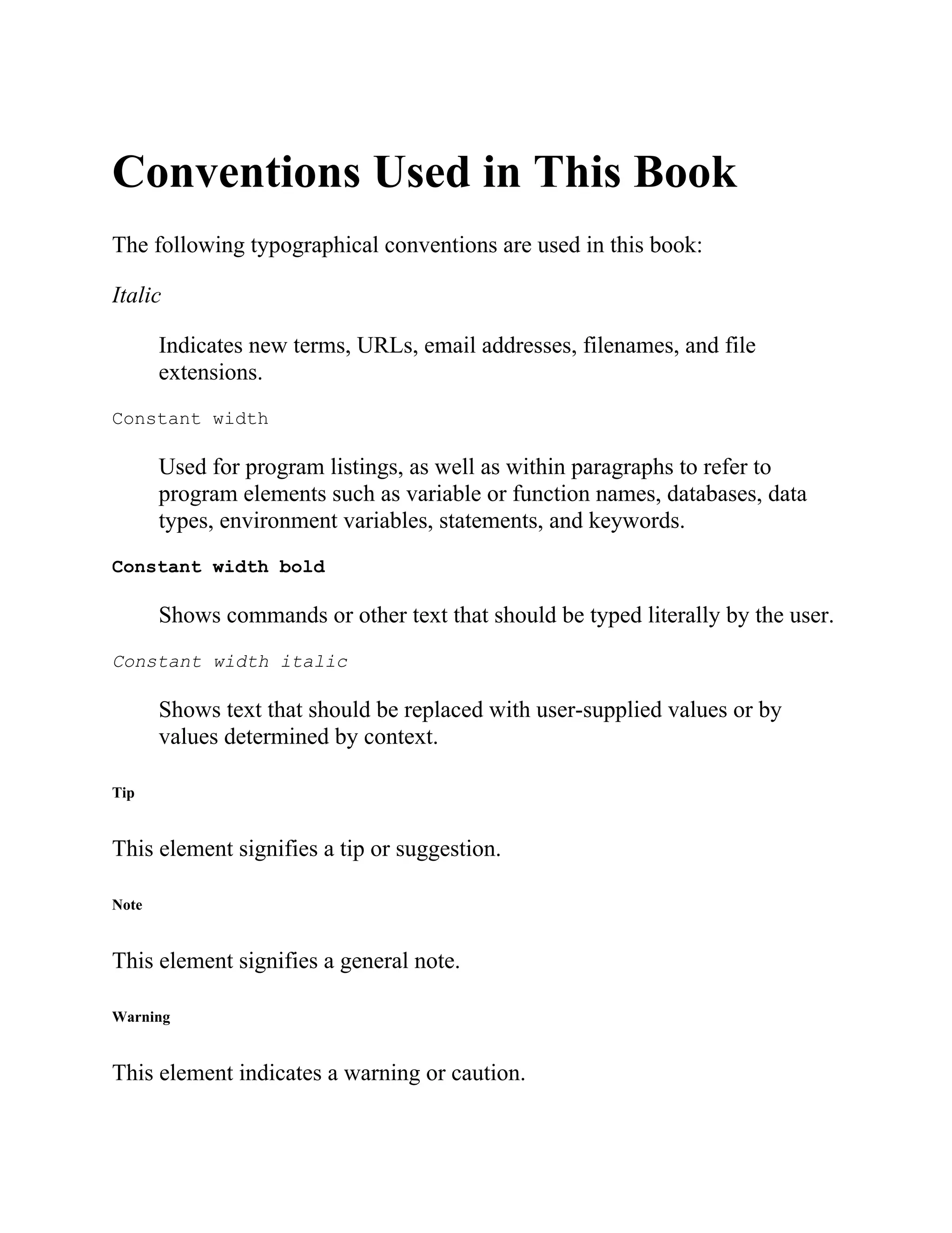 Conventions Used in This Book
The following typographical conventions are used in this book:
Italic
Indicates new terms, URLs, email addresses, filenames, and file
extensions.
Constant width
Used for program listings, as well as within paragraphs to refer to
program elements such as variable or function names, databases, data
types, environment variables, statements, and keywords.
Constant width bold
Shows commands or other text that should be typed literally by the user.
Constant width italic
Shows text that should be replaced with user-supplied values or by
values determined by context.
Tip
This element signifies a tip or suggestion.
Note
This element signifies a general note.
Warning
This element indicates a warning or caution.
 