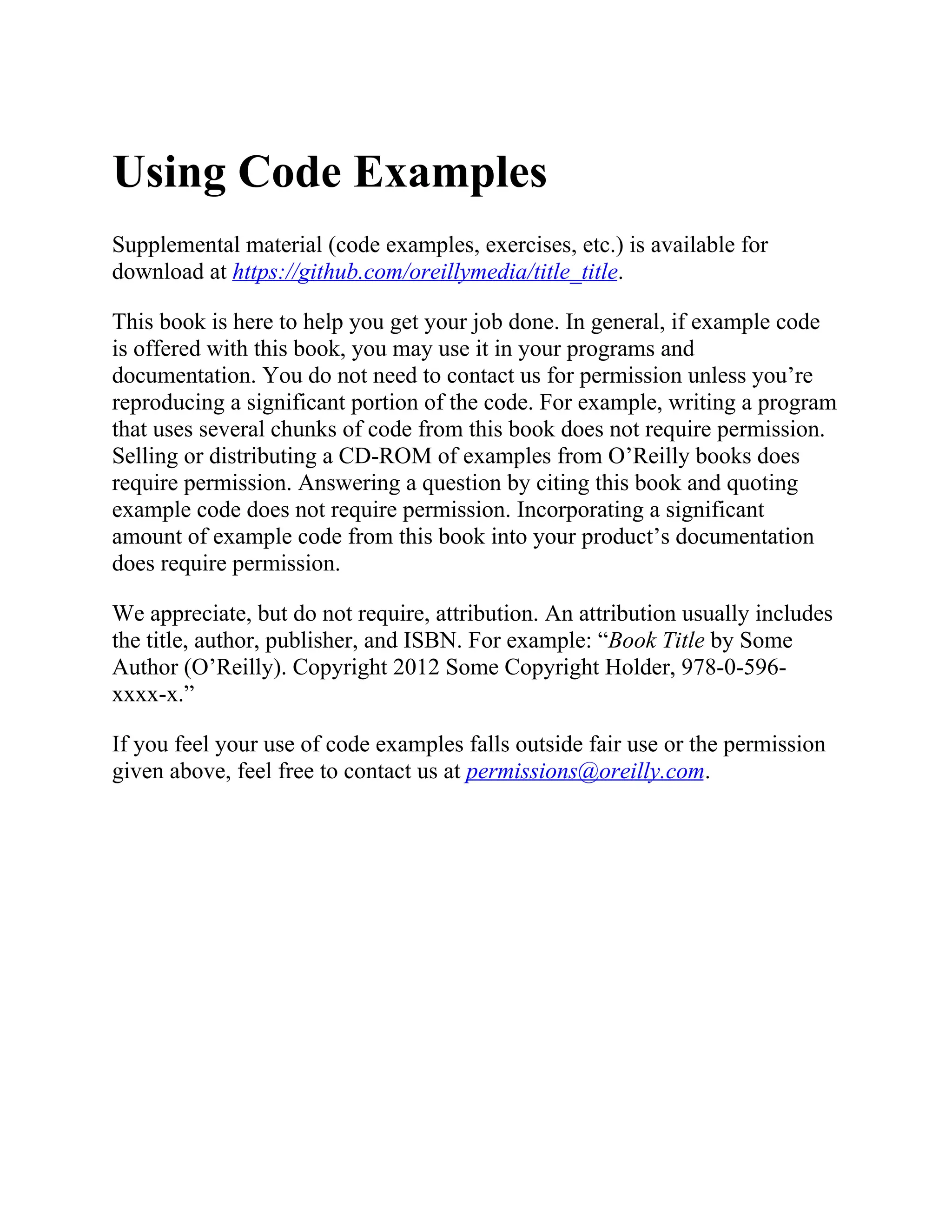Using Code Examples
Supplemental material (code examples, exercises, etc.) is available for
download at https://github.com/oreillymedia/title_title.
This book is here to help you get your job done. In general, if example code
is offered with this book, you may use it in your programs and
documentation. You do not need to contact us for permission unless you’re
reproducing a significant portion of the code. For example, writing a program
that uses several chunks of code from this book does not require permission.
Selling or distributing a CD-ROM of examples from O’Reilly books does
require permission. Answering a question by citing this book and quoting
example code does not require permission. Incorporating a significant
amount of example code from this book into your product’s documentation
does require permission.
We appreciate, but do not require, attribution. An attribution usually includes
the title, author, publisher, and ISBN. For example: “Book Title by Some
Author (O’Reilly). Copyright 2012 Some Copyright Holder, 978-0-596-
xxxx-x.”
If you feel your use of code examples falls outside fair use or the permission
given above, feel free to contact us at permissions@oreilly.com.
 