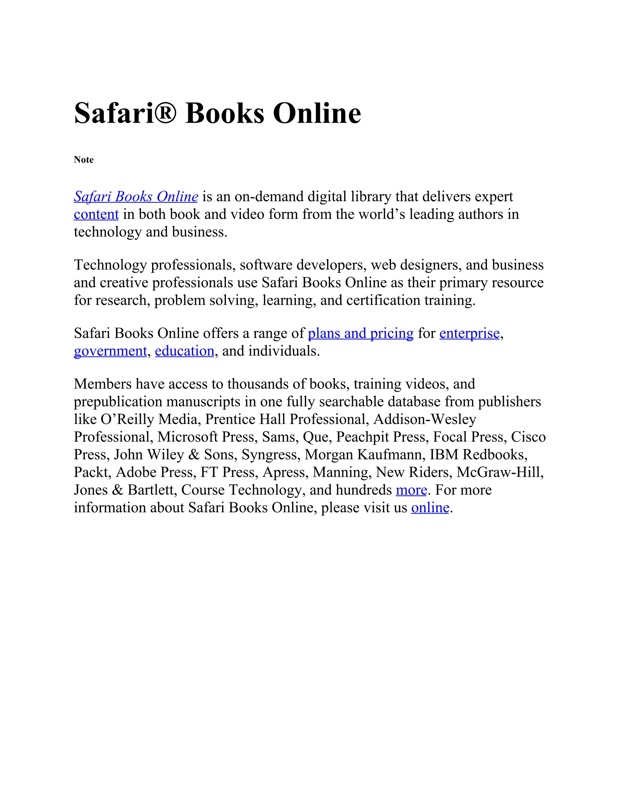 Safari® Books Online
Note
Safari Books Online is an on-demand digital library that delivers expert
content in both book and video form from the world’s leading authors in
technology and business.
Technology professionals, software developers, web designers, and business
and creative professionals use Safari Books Online as their primary resource
for research, problem solving, learning, and certification training.
Safari Books Online offers a range of plans and pricing for enterprise,
government, education, and individuals.
Members have access to thousands of books, training videos, and
prepublication manuscripts in one fully searchable database from publishers
like O’Reilly Media, Prentice Hall Professional, Addison-Wesley
Professional, Microsoft Press, Sams, Que, Peachpit Press, Focal Press, Cisco
Press, John Wiley & Sons, Syngress, Morgan Kaufmann, IBM Redbooks,
Packt, Adobe Press, FT Press, Apress, Manning, New Riders, McGraw-Hill,
Jones & Bartlett, Course Technology, and hundreds more. For more
information about Safari Books Online, please visit us online.
 
