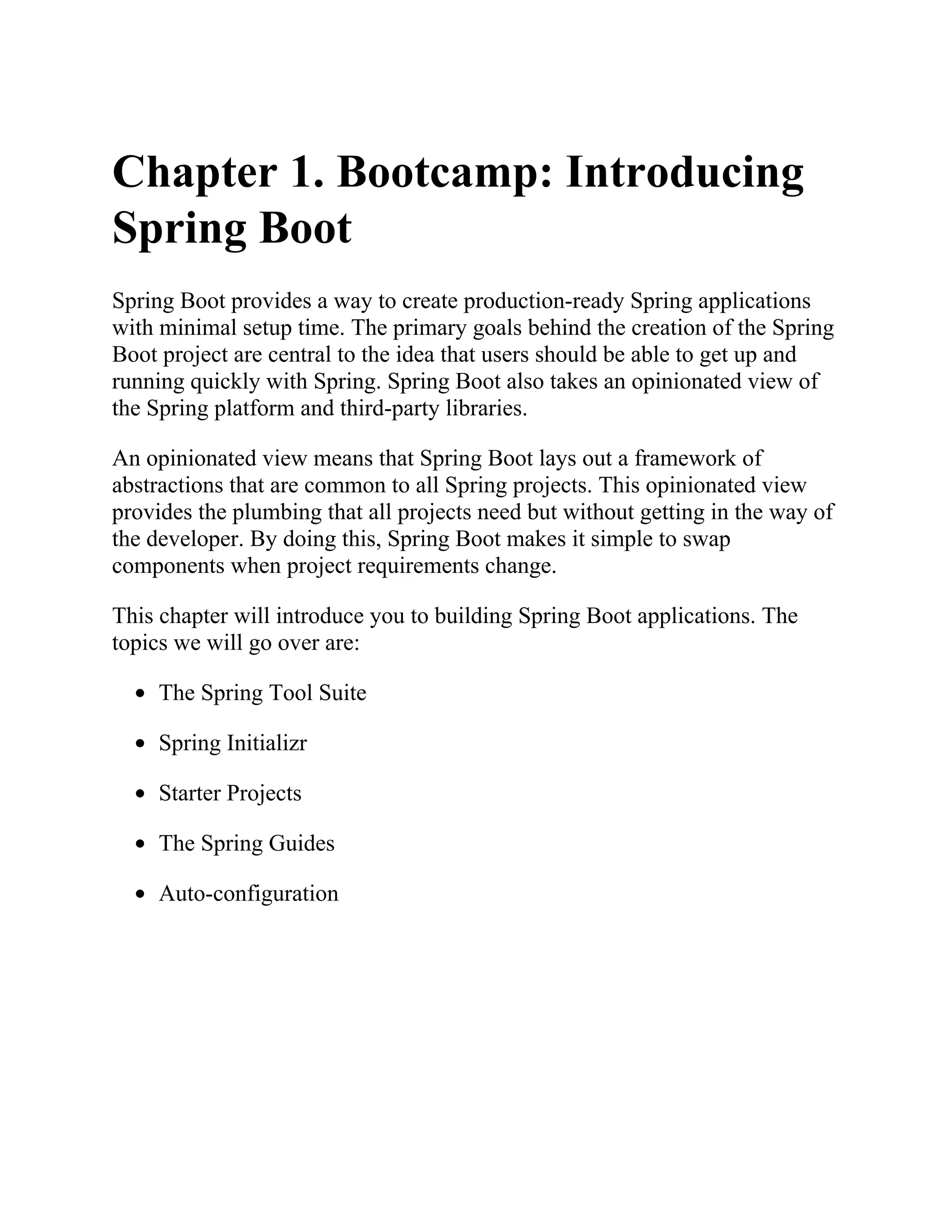 Chapter 1. Bootcamp: Introducing
Spring Boot
Spring Boot provides a way to create production-ready Spring applications
with minimal setup time. The primary goals behind the creation of the Spring
Boot project are central to the idea that users should be able to get up and
running quickly with Spring. Spring Boot also takes an opinionated view of
the Spring platform and third-party libraries.
An opinionated view means that Spring Boot lays out a framework of
abstractions that are common to all Spring projects. This opinionated view
provides the plumbing that all projects need but without getting in the way of
the developer. By doing this, Spring Boot makes it simple to swap
components when project requirements change.
This chapter will introduce you to building Spring Boot applications. The
topics we will go over are:
The Spring Tool Suite
Spring Initializr
Starter Projects
The Spring Guides
Auto-configuration
 