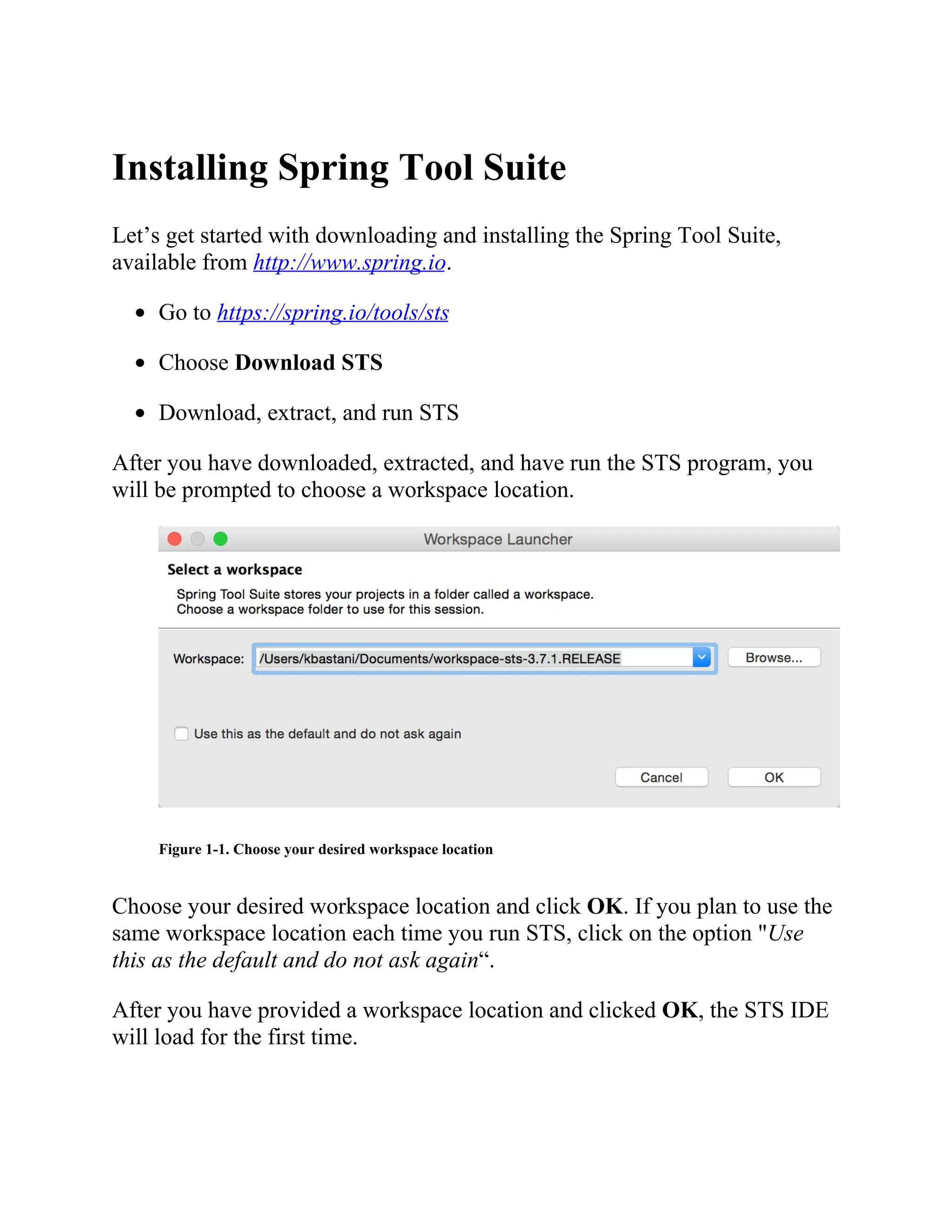 Installing Spring Tool Suite
Let’s get started with downloading and installing the Spring Tool Suite,
available from http://www.spring.io.
Go to https://spring.io/tools/sts
Choose Download STS
Download, extract, and run STS
After you have downloaded, extracted, and have run the STS program, you
will be prompted to choose a workspace location.
Figure 1-1. Choose your desired workspace location
Choose your desired workspace location and click OK. If you plan to use the
same workspace location each time you run STS, click on the option "Use
this as the default and do not ask again“.
After you have provided a workspace location and clicked OK, the STS IDE
will load for the first time.
 