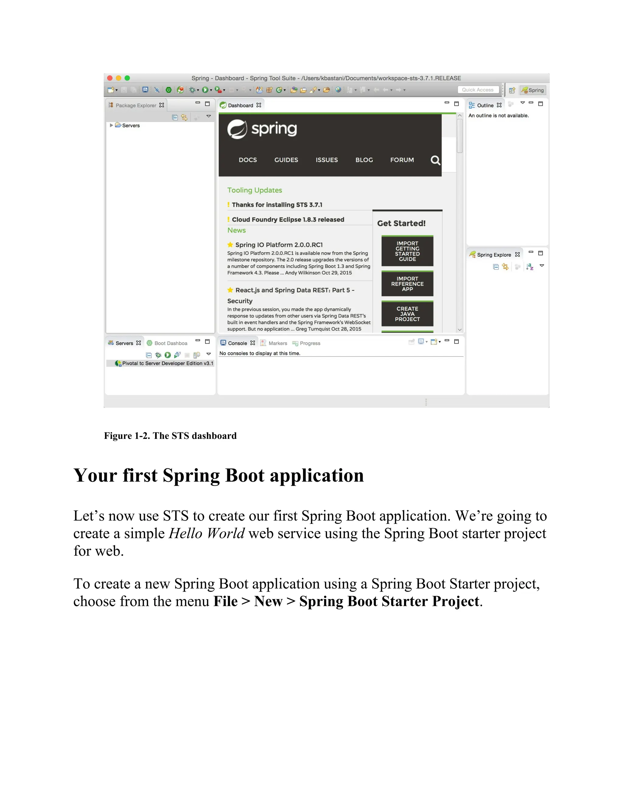 Figure 1-2. The STS dashboard
Your first Spring Boot application
Let’s now use STS to create our first Spring Boot application. We’re going to
create a simple Hello World web service using the Spring Boot starter project
for web.
To create a new Spring Boot application using a Spring Boot Starter project,
choose from the menu File > New > Spring Boot Starter Project.
 