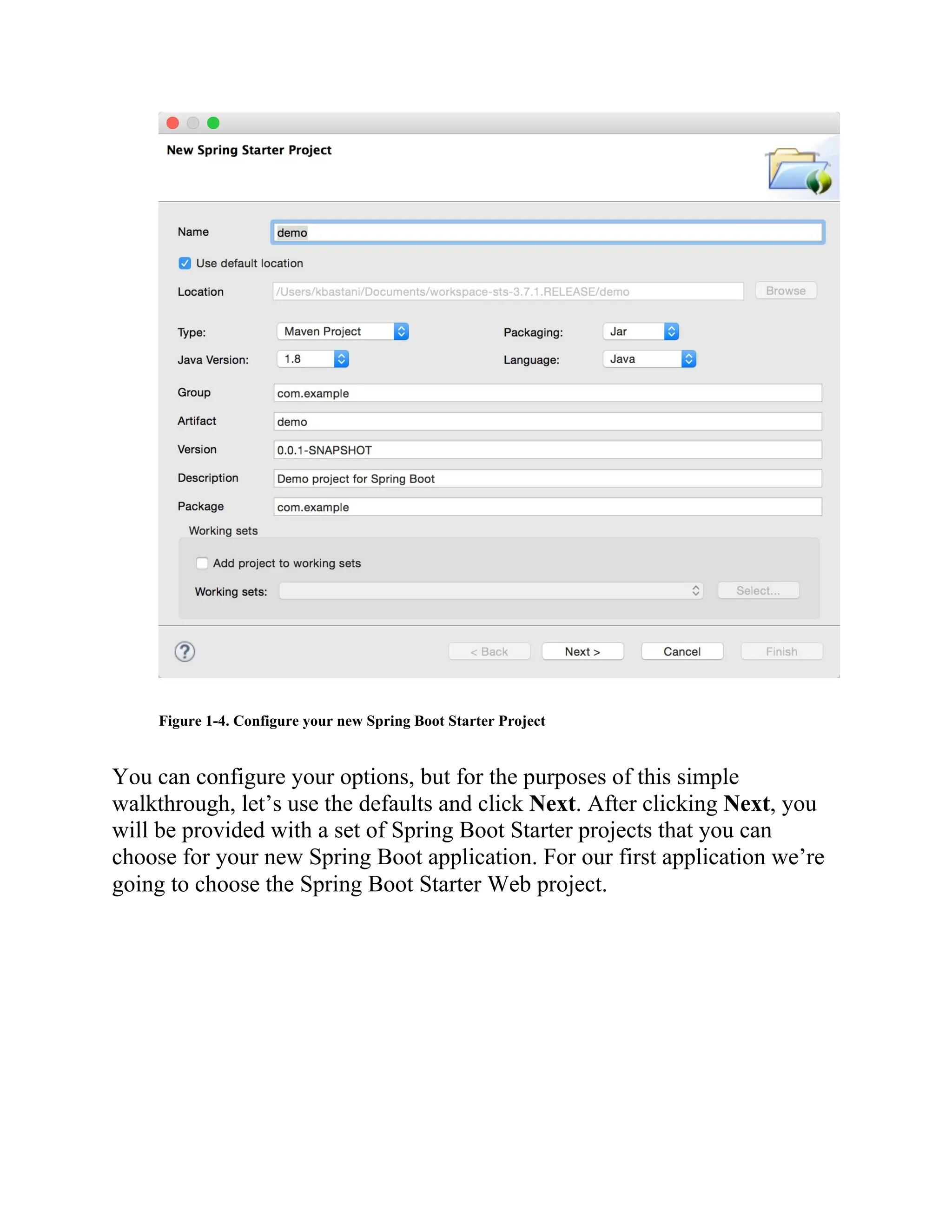 Figure 1-4. Configure your new Spring Boot Starter Project
You can configure your options, but for the purposes of this simple
walkthrough, let’s use the defaults and click Next. After clicking Next, you
will be provided with a set of Spring Boot Starter projects that you can
choose for your new Spring Boot application. For our first application we’re
going to choose the Spring Boot Starter Web project.
 