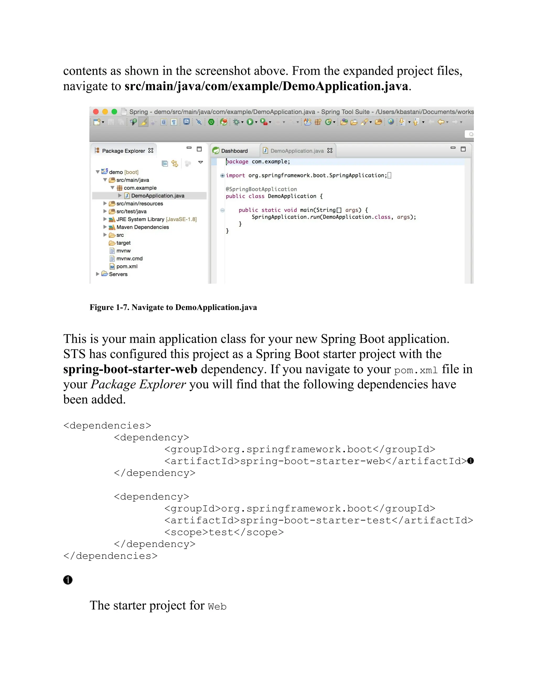 contents as shown in the screenshot above. From the expanded project files,
navigate to src/main/java/com/example/DemoApplication.java.
Figure 1-7. Navigate to DemoApplication.java
This is your main application class for your new Spring Boot application.
STS has configured this project as a Spring Boot starter project with the
spring-boot-starter-web dependency. If you navigate to your pom.xml file in
your Package Explorer you will find that the following dependencies have
been added.
<dependencies>
<dependency>
<groupId>org.springframework.boot</groupId>
<artifactId>spring-boot-starter-web</artifactId>
</dependency>
<dependency>
<groupId>org.springframework.boot</groupId>
<artifactId>spring-boot-starter-test</artifactId>
<scope>test</scope>
</dependency>
</dependencies>
The starter project for Web
 