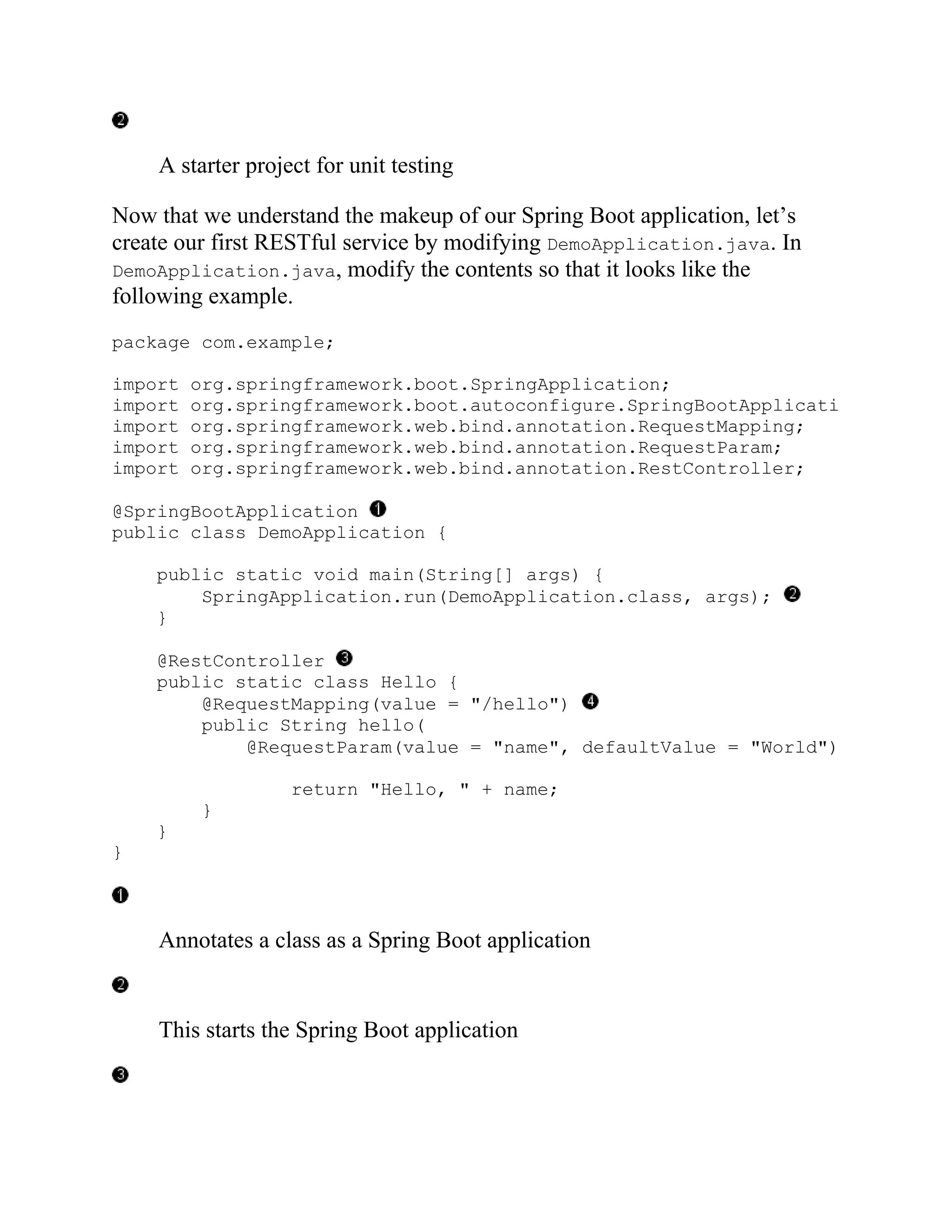 A starter project for unit testing
Now that we understand the makeup of our Spring Boot application, let’s
create our first RESTful service by modifying DemoApplication.java. In
DemoApplication.java, modify the contents so that it looks like the
following example.
package com.example;
import org.springframework.boot.SpringApplication;
import org.springframework.boot.autoconfigure.SpringBootApplication
import org.springframework.web.bind.annotation.RequestMapping;
import org.springframework.web.bind.annotation.RequestParam;
import org.springframework.web.bind.annotation.RestController;
@SpringBootApplication
public class DemoApplication {
public static void main(String[] args) {
SpringApplication.run(DemoApplication.class, args);
}
@RestController
public static class Hello {
@RequestMapping(value = "/hello")
public String hello(
@RequestParam(value = "name", defaultValue = "World")
return "Hello, " + name;
}
}
}
Annotates a class as a Spring Boot application
This starts the Spring Boot application
 