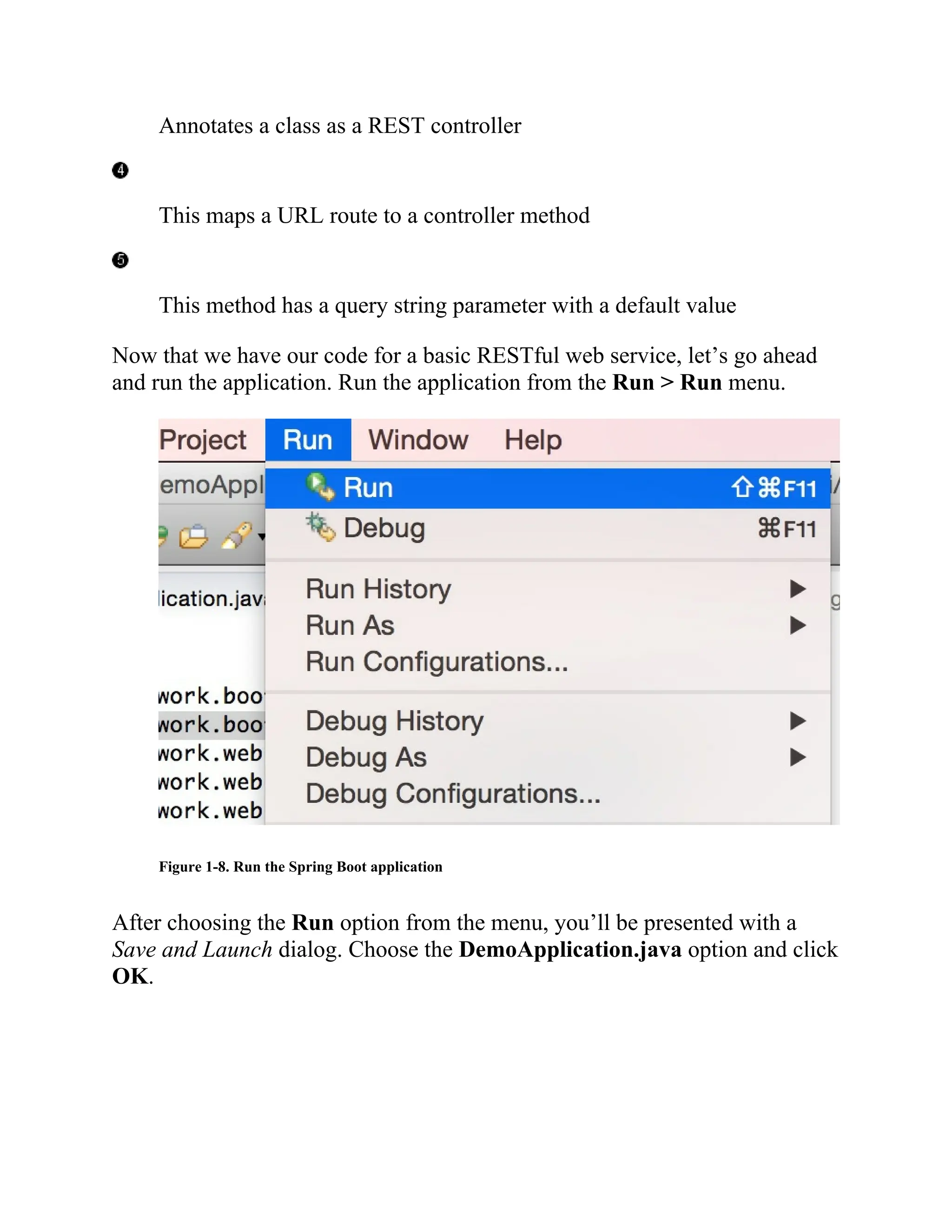 Annotates a class as a REST controller
This maps a URL route to a controller method
This method has a query string parameter with a default value
Now that we have our code for a basic RESTful web service, let’s go ahead
and run the application. Run the application from the Run > Run menu.
Figure 1-8. Run the Spring Boot application
After choosing the Run option from the menu, you’ll be presented with a
Save and Launch dialog. Choose the DemoApplication.java option and click
OK.
 