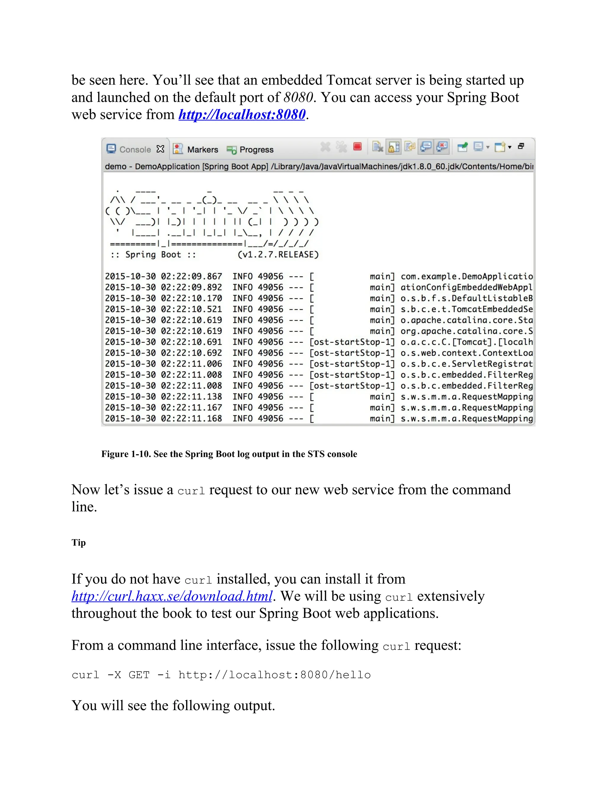 be seen here. You’ll see that an embedded Tomcat server is being started up
and launched on the default port of 8080. You can access your Spring Boot
web service from http://localhost:8080.
Figure 1-10. See the Spring Boot log output in the STS console
Now let’s issue a curl request to our new web service from the command
line.
Tip
If you do not have curl installed, you can install it from
http://curl.haxx.se/download.html. We will be using curl extensively
throughout the book to test our Spring Boot web applications.
From a command line interface, issue the following curl request:
curl -X GET -i http://localhost:8080/hello
You will see the following output.
 