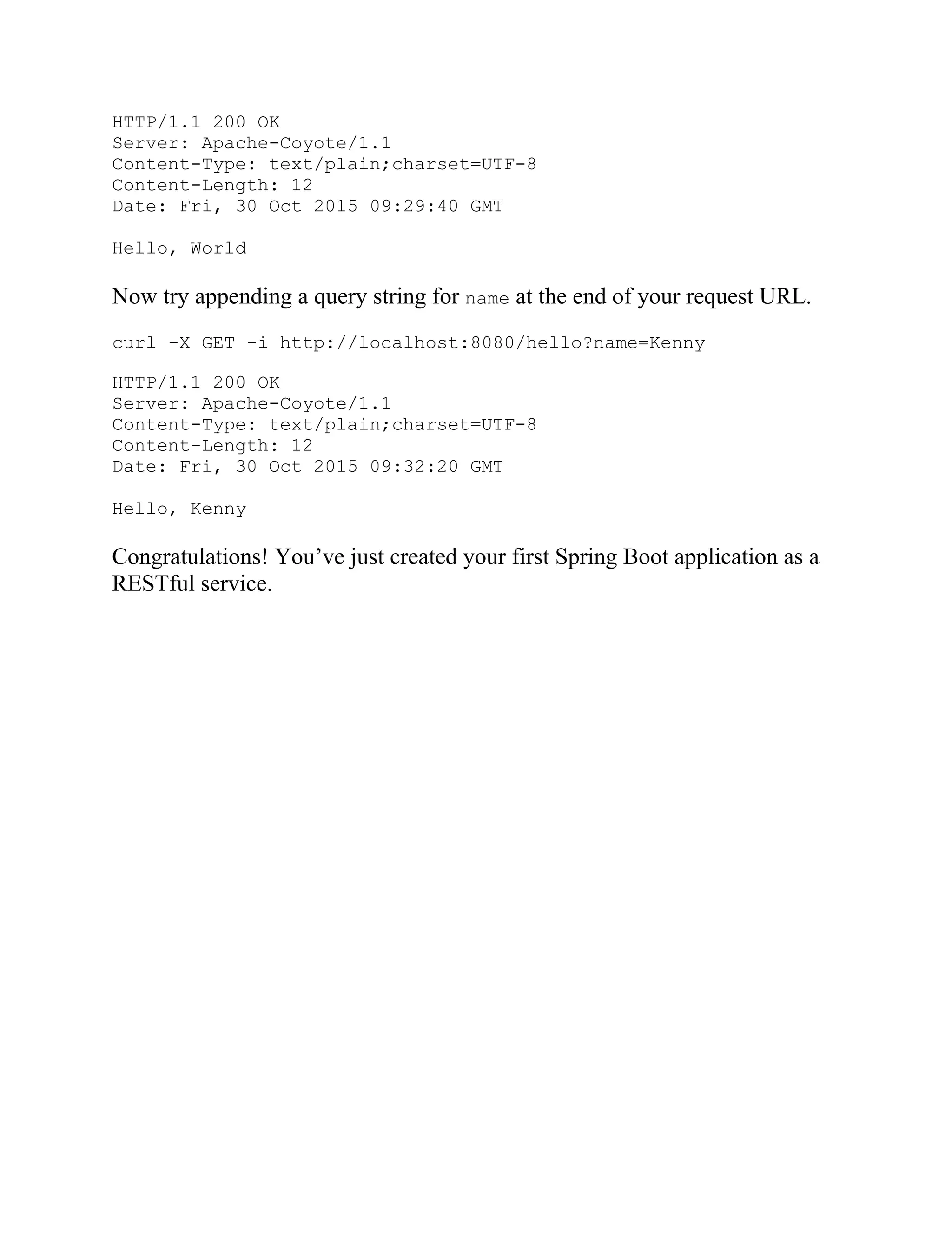HTTP/1.1 200 OK
Server: Apache-Coyote/1.1
Content-Type: text/plain;charset=UTF-8
Content-Length: 12
Date: Fri, 30 Oct 2015 09:29:40 GMT
Hello, World
Now try appending a query string for name at the end of your request URL.
curl -X GET -i http://localhost:8080/hello?name=Kenny
HTTP/1.1 200 OK
Server: Apache-Coyote/1.1
Content-Type: text/plain;charset=UTF-8
Content-Length: 12
Date: Fri, 30 Oct 2015 09:32:20 GMT
Hello, Kenny
Congratulations! You’ve just created your first Spring Boot application as a
RESTful service.
 