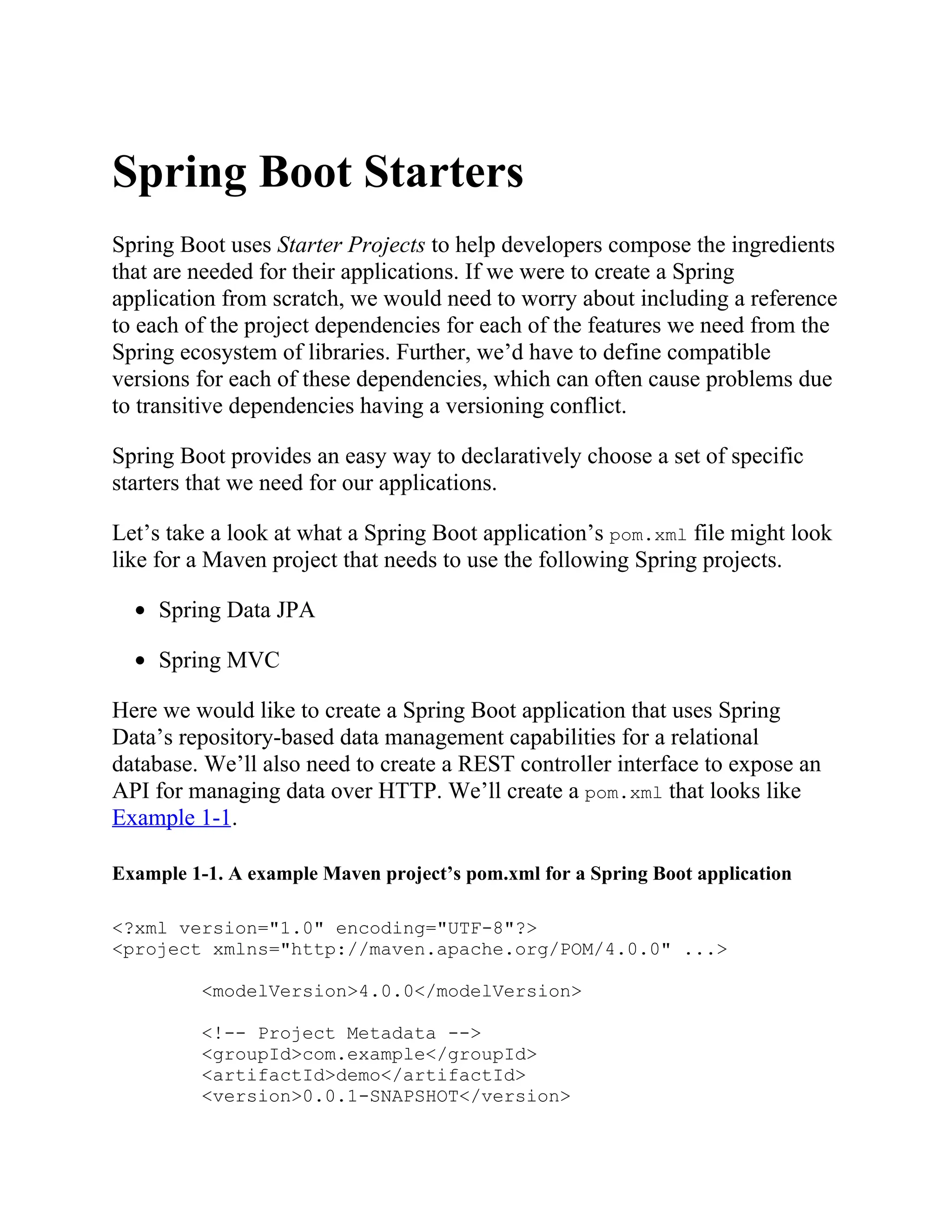 Spring Boot Starters
Spring Boot uses Starter Projects to help developers compose the ingredients
that are needed for their applications. If we were to create a Spring
application from scratch, we would need to worry about including a reference
to each of the project dependencies for each of the features we need from the
Spring ecosystem of libraries. Further, we’d have to define compatible
versions for each of these dependencies, which can often cause problems due
to transitive dependencies having a versioning conflict.
Spring Boot provides an easy way to declaratively choose a set of specific
starters that we need for our applications.
Let’s take a look at what a Spring Boot application’s pom.xml file might look
like for a Maven project that needs to use the following Spring projects.
Spring Data JPA
Spring MVC
Here we would like to create a Spring Boot application that uses Spring
Data’s repository-based data management capabilities for a relational
database. We’ll also need to create a REST controller interface to expose an
API for managing data over HTTP. We’ll create a pom.xml that looks like
Example 1-1.
Example 1-1. A example Maven project’s pom.xml for a Spring Boot application
<?xml version="1.0" encoding="UTF-8"?>
<project xmlns="http://maven.apache.org/POM/4.0.0" ...>
<modelVersion>4.0.0</modelVersion>
<!-- Project Metadata -->
<groupId>com.example</groupId>
<artifactId>demo</artifactId>
<version>0.0.1-SNAPSHOT</version>
 