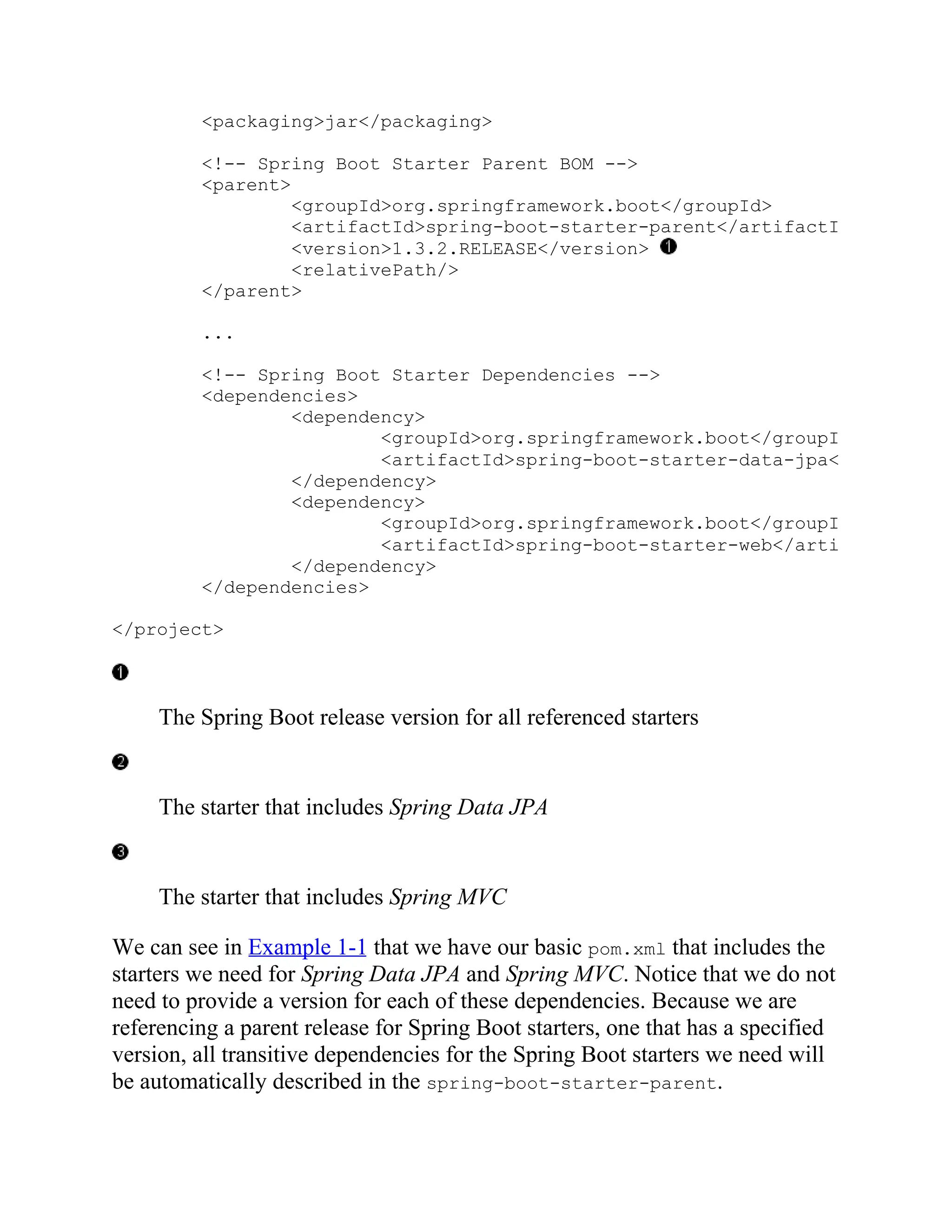 <packaging>jar</packaging>
<!-- Spring Boot Starter Parent BOM -->
<parent>
<groupId>org.springframework.boot</groupId>
<artifactId>spring-boot-starter-parent</artifactId>
<version>1.3.2.RELEASE</version>
<relativePath/>
</parent>
...
<!-- Spring Boot Starter Dependencies -->
<dependencies>
<dependency>
<groupId>org.springframework.boot</groupId>
<artifactId>spring-boot-starter-data-jpa</artifactId
</dependency>
<dependency>
<groupId>org.springframework.boot</groupId>
<artifactId>spring-boot-starter-web</artifactId>
</dependency>
</dependencies>
</project>
The Spring Boot release version for all referenced starters
The starter that includes Spring Data JPA
The starter that includes Spring MVC
We can see in Example 1-1 that we have our basic pom.xml that includes the
starters we need for Spring Data JPA and Spring MVC. Notice that we do not
need to provide a version for each of these dependencies. Because we are
referencing a parent release for Spring Boot starters, one that has a specified
version, all transitive dependencies for the Spring Boot starters we need will
be automatically described in the spring-boot-starter-parent.
 