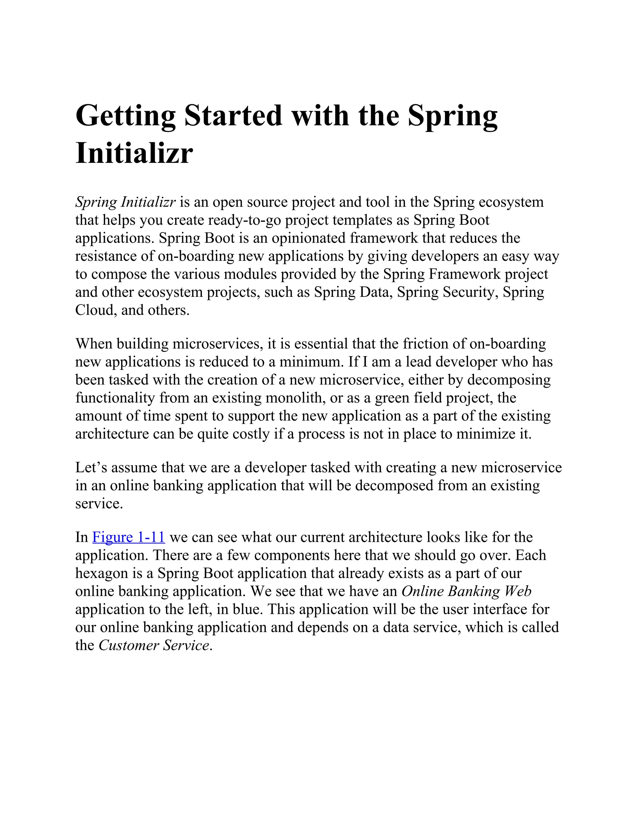 Getting Started with the Spring
Initializr
Spring Initializr is an open source project and tool in the Spring ecosystem
that helps you create ready-to-go project templates as Spring Boot
applications. Spring Boot is an opinionated framework that reduces the
resistance of on-boarding new applications by giving developers an easy way
to compose the various modules provided by the Spring Framework project
and other ecosystem projects, such as Spring Data, Spring Security, Spring
Cloud, and others.
When building microservices, it is essential that the friction of on-boarding
new applications is reduced to a minimum. If I am a lead developer who has
been tasked with the creation of a new microservice, either by decomposing
functionality from an existing monolith, or as a green field project, the
amount of time spent to support the new application as a part of the existing
architecture can be quite costly if a process is not in place to minimize it.
Let’s assume that we are a developer tasked with creating a new microservice
in an online banking application that will be decomposed from an existing
service.
In Figure 1-11 we can see what our current architecture looks like for the
application. There are a few components here that we should go over. Each
hexagon is a Spring Boot application that already exists as a part of our
online banking application. We see that we have an Online Banking Web
application to the left, in blue. This application will be the user interface for
our online banking application and depends on a data service, which is called
the Customer Service.
 