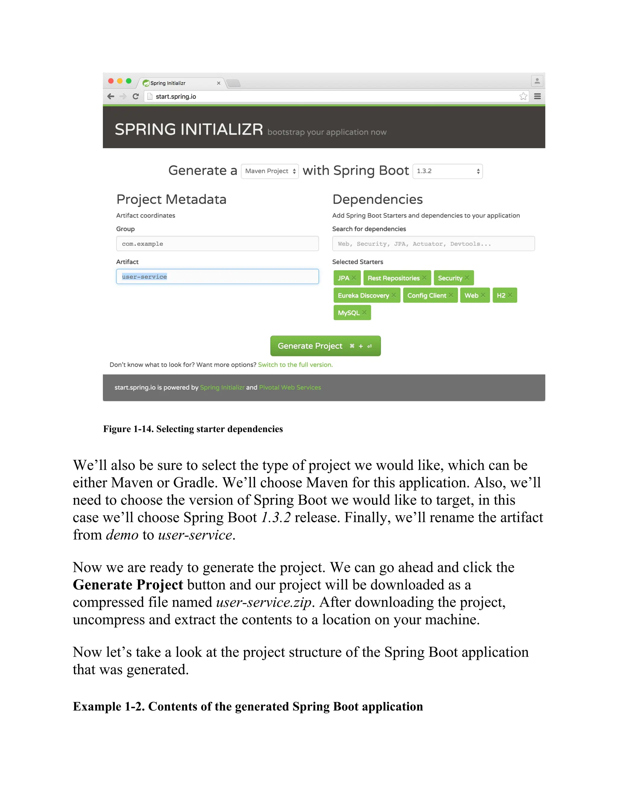 Figure 1-14. Selecting starter dependencies
We’ll also be sure to select the type of project we would like, which can be
either Maven or Gradle. We’ll choose Maven for this application. Also, we’ll
need to choose the version of Spring Boot we would like to target, in this
case we’ll choose Spring Boot 1.3.2 release. Finally, we’ll rename the artifact
from demo to user-service.
Now we are ready to generate the project. We can go ahead and click the
Generate Project button and our project will be downloaded as a
compressed file named user-service.zip. After downloading the project,
uncompress and extract the contents to a location on your machine.
Now let’s take a look at the project structure of the Spring Boot application
that was generated.
Example 1-2. Contents of the generated Spring Boot application
 