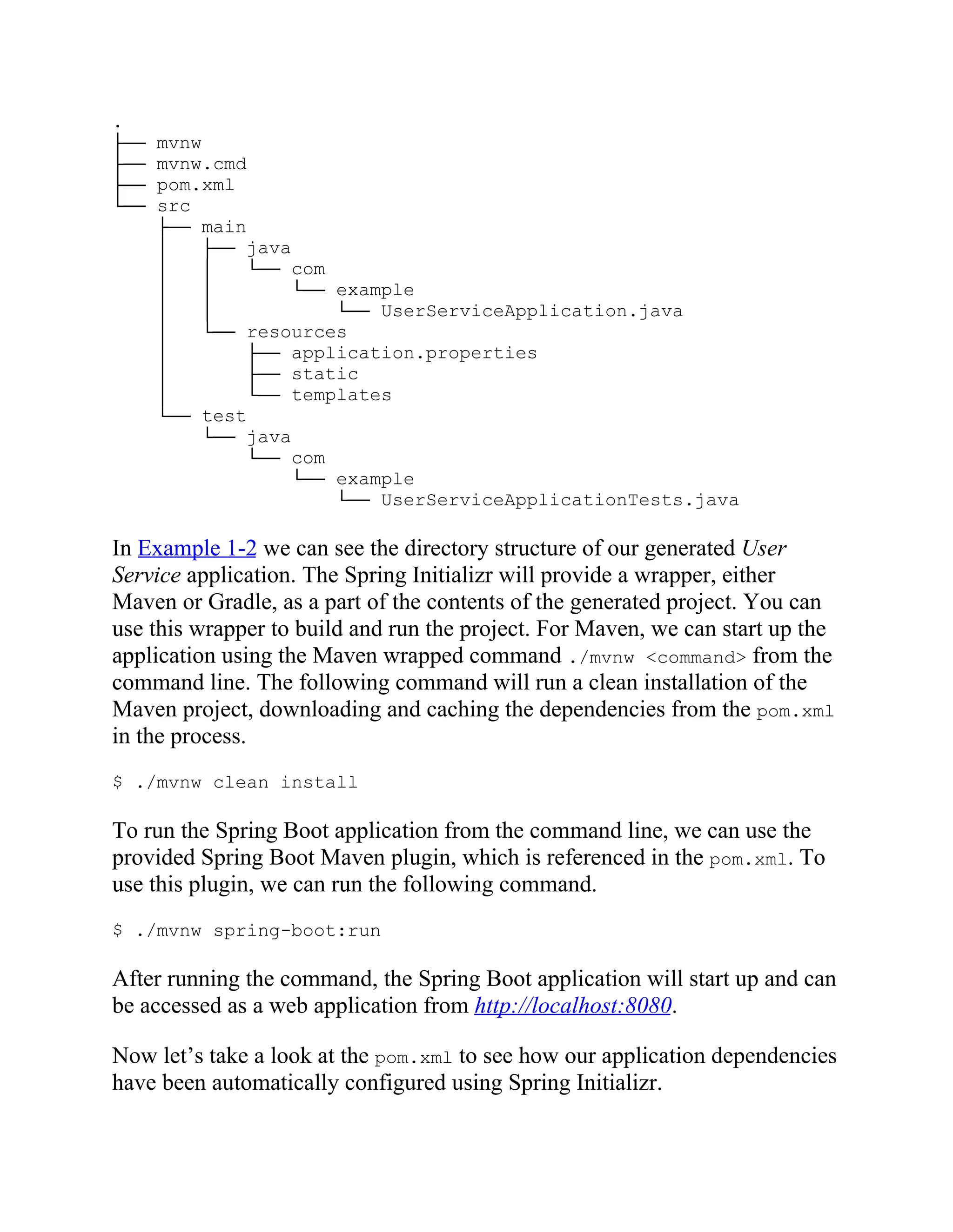 .
├── mvnw
├── mvnw.cmd
├── pom.xml
└── src
├── main
│ ├── java
│ │ └── com
│ │ └── example
│ │ └── UserServiceApplication.java
│ └── resources
│ ├── application.properties
│ ├── static
│ └── templates
└── test
└── java
└── com
└── example
└── UserServiceApplicationTests.java
In Example 1-2 we can see the directory structure of our generated User
Service application. The Spring Initializr will provide a wrapper, either
Maven or Gradle, as a part of the contents of the generated project. You can
use this wrapper to build and run the project. For Maven, we can start up the
application using the Maven wrapped command ./mvnw <command> from the
command line. The following command will run a clean installation of the
Maven project, downloading and caching the dependencies from the pom.xml
in the process.
$ ./mvnw clean install
To run the Spring Boot application from the command line, we can use the
provided Spring Boot Maven plugin, which is referenced in the pom.xml. To
use this plugin, we can run the following command.
$ ./mvnw spring-boot:run
After running the command, the Spring Boot application will start up and can
be accessed as a web application from http://localhost:8080.
Now let’s take a look at the pom.xml to see how our application dependencies
have been automatically configured using Spring Initializr.
 