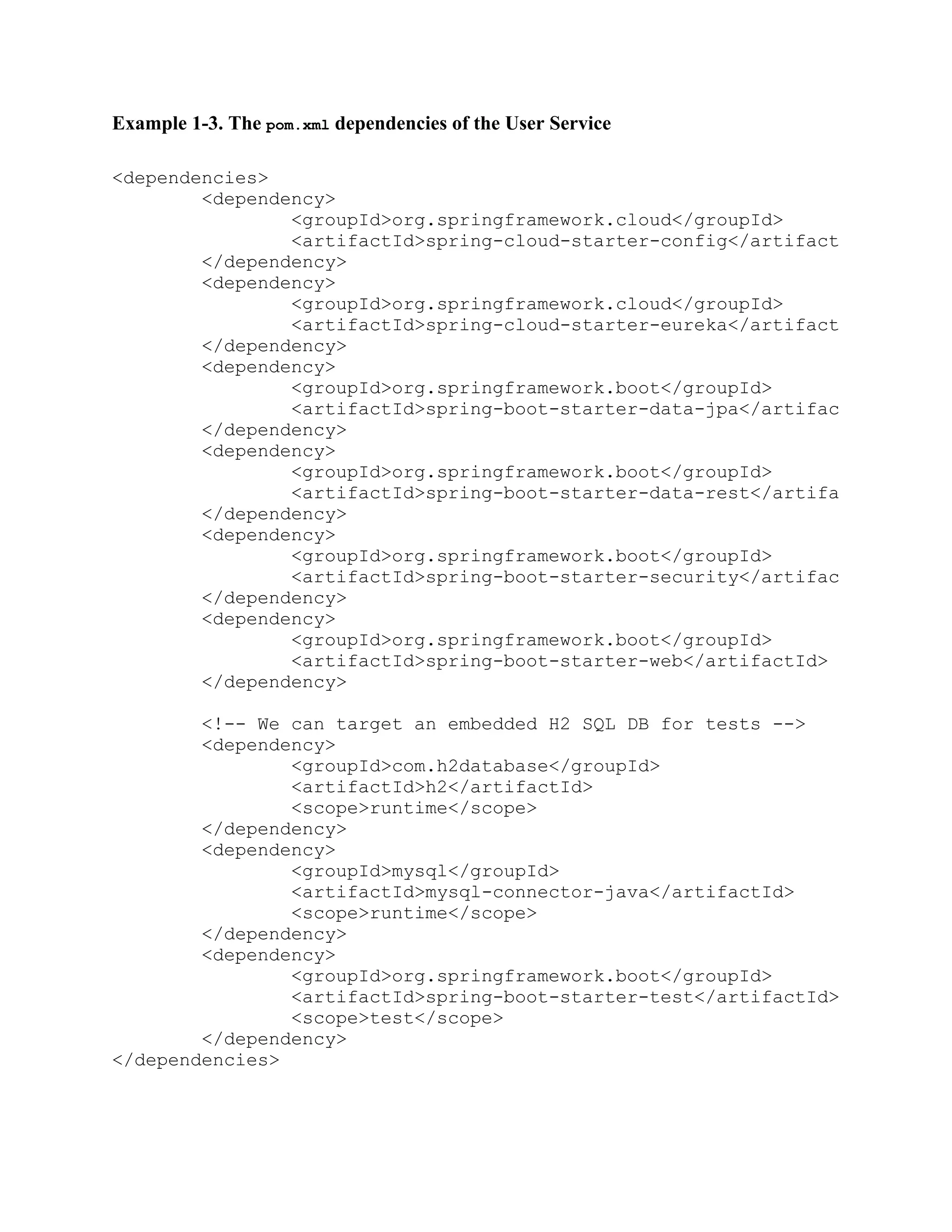 Example 1-3. The pom.xml dependencies of the User Service
<dependencies>
<dependency>
<groupId>org.springframework.cloud</groupId>
<artifactId>spring-cloud-starter-config</artifactId>
</dependency>
<dependency>
<groupId>org.springframework.cloud</groupId>
<artifactId>spring-cloud-starter-eureka</artifactId>
</dependency>
<dependency>
<groupId>org.springframework.boot</groupId>
<artifactId>spring-boot-starter-data-jpa</artifactId>
</dependency>
<dependency>
<groupId>org.springframework.boot</groupId>
<artifactId>spring-boot-starter-data-rest</artifactId>
</dependency>
<dependency>
<groupId>org.springframework.boot</groupId>
<artifactId>spring-boot-starter-security</artifactId>
</dependency>
<dependency>
<groupId>org.springframework.boot</groupId>
<artifactId>spring-boot-starter-web</artifactId>
</dependency>
<!-- We can target an embedded H2 SQL DB for tests -->
<dependency>
<groupId>com.h2database</groupId>
<artifactId>h2</artifactId>
<scope>runtime</scope>
</dependency>
<dependency>
<groupId>mysql</groupId>
<artifactId>mysql-connector-java</artifactId>
<scope>runtime</scope>
</dependency>
<dependency>
<groupId>org.springframework.boot</groupId>
<artifactId>spring-boot-starter-test</artifactId>
<scope>test</scope>
</dependency>
</dependencies>
 
