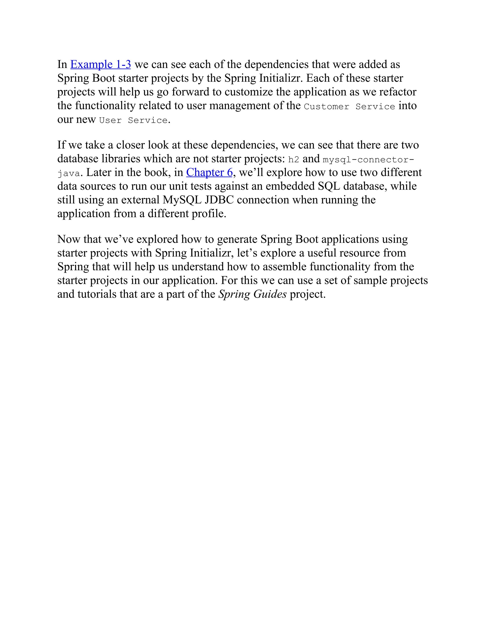 In Example 1-3 we can see each of the dependencies that were added as
Spring Boot starter projects by the Spring Initializr. Each of these starter
projects will help us go forward to customize the application as we refactor
the functionality related to user management of the Customer Service into
our new User Service.
If we take a closer look at these dependencies, we can see that there are two
database libraries which are not starter projects: h2 and mysql-connector-
java. Later in the book, in Chapter 6, we’ll explore how to use two different
data sources to run our unit tests against an embedded SQL database, while
still using an external MySQL JDBC connection when running the
application from a different profile.
Now that we’ve explored how to generate Spring Boot applications using
starter projects with Spring Initializr, let’s explore a useful resource from
Spring that will help us understand how to assemble functionality from the
starter projects in our application. For this we can use a set of sample projects
and tutorials that are a part of the Spring Guides project.
 