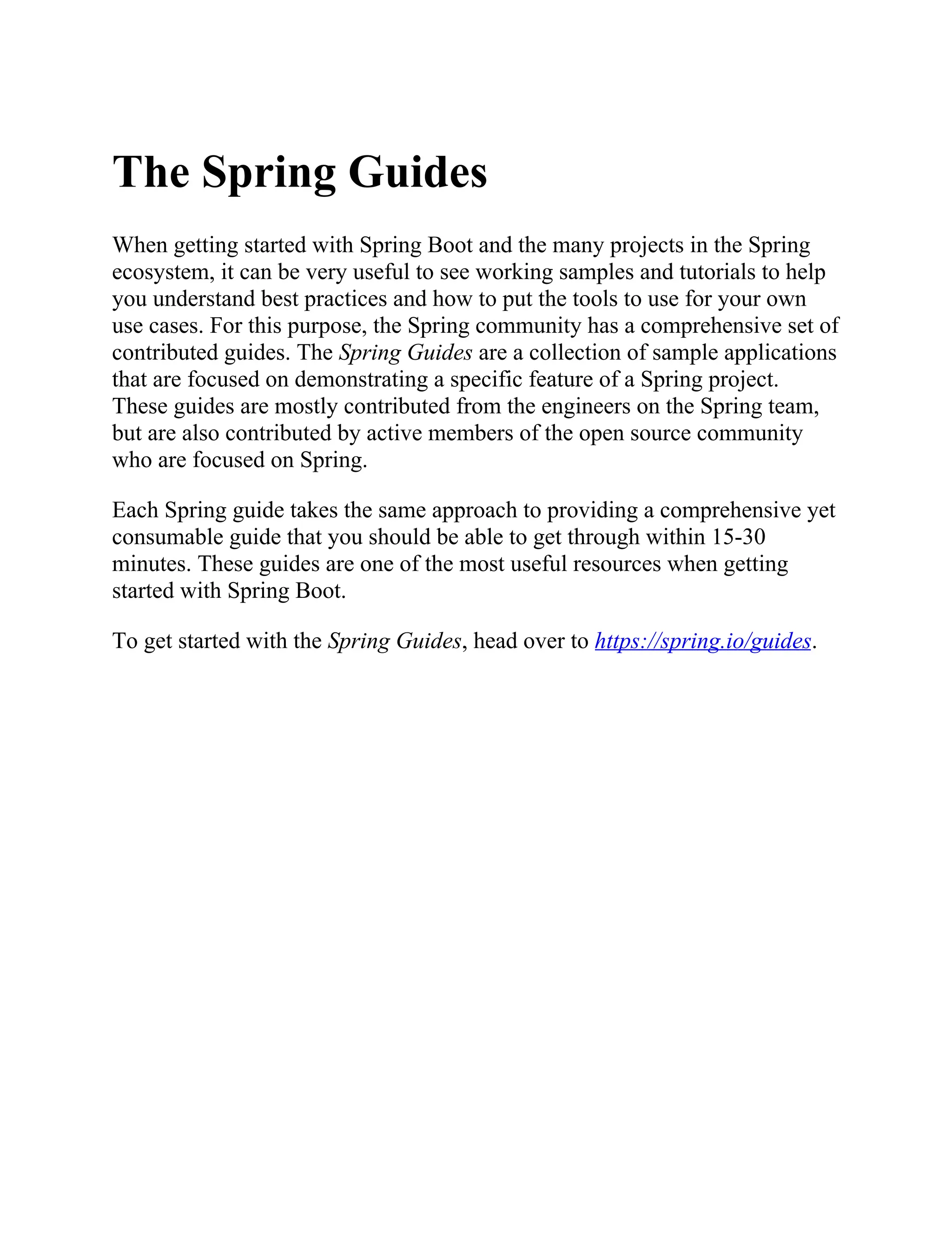 The Spring Guides
When getting started with Spring Boot and the many projects in the Spring
ecosystem, it can be very useful to see working samples and tutorials to help
you understand best practices and how to put the tools to use for your own
use cases. For this purpose, the Spring community has a comprehensive set of
contributed guides. The Spring Guides are a collection of sample applications
that are focused on demonstrating a specific feature of a Spring project.
These guides are mostly contributed from the engineers on the Spring team,
but are also contributed by active members of the open source community
who are focused on Spring.
Each Spring guide takes the same approach to providing a comprehensive yet
consumable guide that you should be able to get through within 15-30
minutes. These guides are one of the most useful resources when getting
started with Spring Boot.
To get started with the Spring Guides, head over to https://spring.io/guides.
 