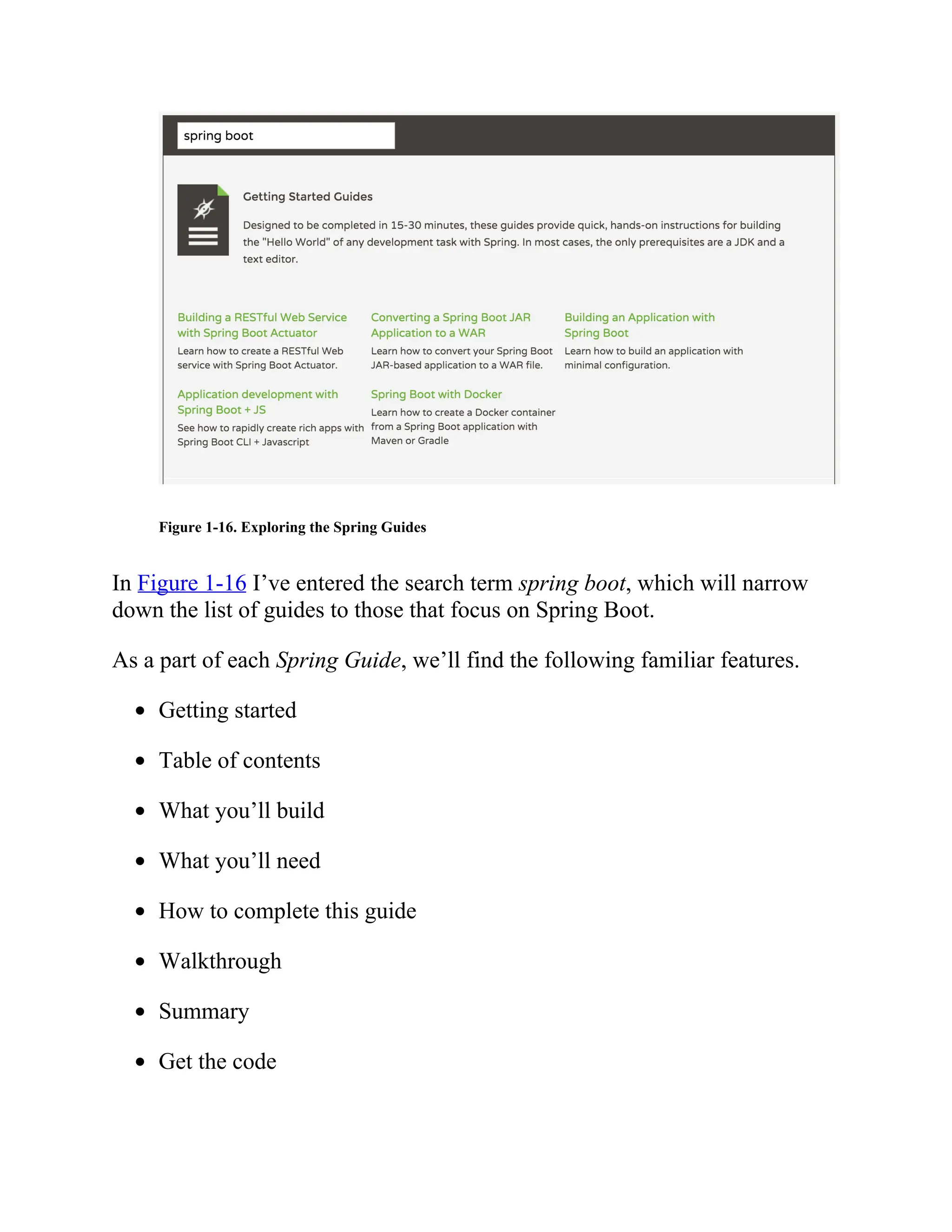 Figure 1-16. Exploring the Spring Guides
In Figure 1-16 I’ve entered the search term spring boot, which will narrow
down the list of guides to those that focus on Spring Boot.
As a part of each Spring Guide, we’ll find the following familiar features.
Getting started
Table of contents
What you’ll build
What you’ll need
How to complete this guide
Walkthrough
Summary
Get the code
 